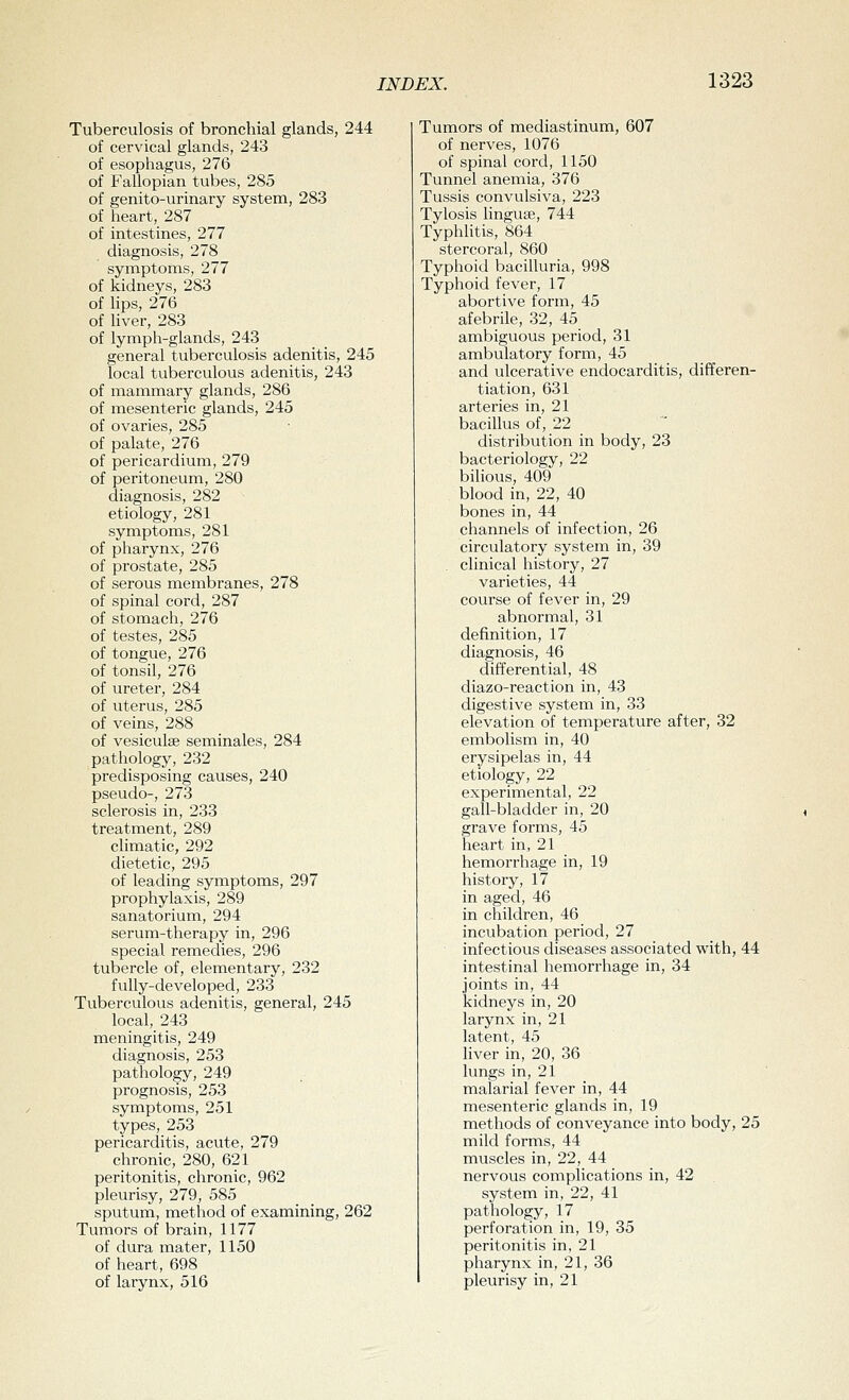 Tuberculosis of bronchial glands, 244 of cervical glands, 243 of esophagus, 276 of Fallopian tubes, 285 of genito-urinary system, 283 of heart, 287 of intestines, 277 diagnosis, 278 symptoms, 277 of kidneys, 283 of lips, 276 of hver, 283 of lymph-glands, 243 general tuberculosis adenitis, 245 local tuberculous adenitis, 243 of mammary glands, 286 of mesenteric glands, 245 of ovaries, 285 of palate, 276 of pericardium, 279 of peritoneum, 280 diagnosis, 282 etiology, 281 symptoms, 281 of pharynx, 276 of prostate, 285 of serous membranes, 278 of spinal cord, 287 of stomach, 276 of testes, 285 of tongue, 276 of tonsil, 276 of ureter, 284 of uterus, 285 of veins, 288 of vesiculse seminales, 284 pathology, 232 predisposing causes, 240 pseudo-, 273 sclerosis in, 233 treatment, 289 climatic, 292 dietetic, 295 of leading symptoms, 297 prophylaxis, 289 sanatorium, 294 serum-therapy in, 296 special remedies, 296 tubercle of, elementary, 232 fully-developed, 233 Tuberculous adenitis, general, 245 local, 243 meningitis, 249 diagnosis, 253 pathology, 249 prognosis, 253 symptoms, 251 types, 253 pericarditis, acute, 279 chronic, 280, 621 peritonitis, chronic, 962 pleurisy, 279, 585 sputum, method of examining, 262 Tumors of brain, 1177 of dura mater, 1150 of heart, 698 of larynx, 516 Tumors of mediastinum, 607 of nerves, 1076 of spinal cord, 1150 Tunnel anemia, 376 Tussis convulsiva, 223 Tylosis linguae, 744 Typhlitis, 864 stercoral, 860 Typhoid bacilluria, 998 Typhoid fever, 17 abortive form, 45 afebrile, 32, 45 ambiguous period, 31 ambulatory form, 45 and ulcerative endocarditis, differen- tiation, 631 arteries in, 21 bacillus of, 22 distribution in body, 23 bacteriology, 22 bilious, 409 blood in, 22, 40 bones in, 44 channels of infection, 26 circulatory system in, 39 . clinical history, 27 varieties, 44 course of fever in, 29 abnormal, 31 definition, 17 diagnosis, 46 differential, 48 diazo-reaction in, 43 digestive system in, 33 elevation of temperature after, 32 embolism in, 40 erysipelas in, 44 etiology, 22 experimental, 22 gall-bladder in, 20 grave forms, 45 heart in, 21 hemorrhage in, 19 history, 17 in aged, 46 in children, 46 incubation period, 27 infectious diseases associated with, 44 intestinal hemorrhage in, 34 joints in, 44 kidneys in, 20 larynx in, 21 latent, 45 liver in, 20, 36 lungs in, 21 malarial fever in, 44 mesenteric glands in, 19 methods of conveyance into body, 25 mild forms, 44 muscles in, 22, 44 nervous complications in, 42 system in, 22, 41 pathology, 17 perforation in, 19, 35 peritonitis in, 21 pharynx in, 21, 36 pleurisy in, 21