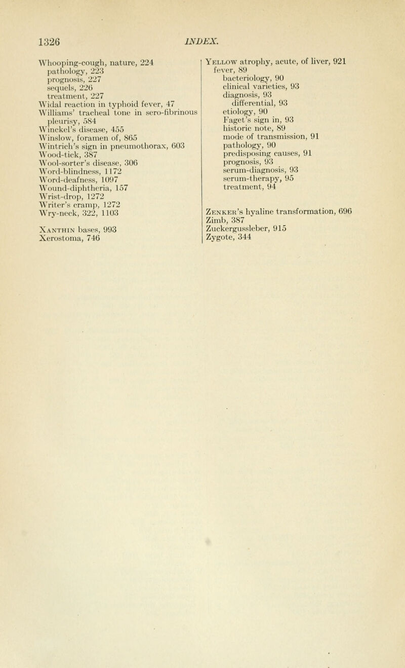 Whooping-cough, nature, 224 pathology, 223 prognosis, 227 sequels, 226 treatment, 227 Widal reaction in typhoid fever, 47 Williams' tracheal tone in sero-fibrinous pleurisy, 584 Winckel's disease, 455 Winslovv, foramen of, 865 Wintrich's sign in pneumothorax, 603 Wood-tick, 387 Wool-sorter's disease, 306 Word-blindness, 1172 Word-deafness, 1097 Wound-diphtheria, 157 Wrist-drop, 1272 Writer's cramp, 1272 Wry-neck, 322, 1103 Xanthin bases, 993 Xerostoma, 746 Yellow atrophy, acute, of liver, 921 fever, 89 bacteriology, 90 clinical varieties, 93 diagnosis, 93 differential, 93 etiology, 90 Faget's sign in, 93 historic note, 89 mode of transmission, 91 pathology, 90 predisposing causes, 91 prognosis, 93 serum-diagnosis, 93 serum-therapy, 95 treatment, 94 Zenker's hyaline transformation, 696 Zimb, 387 Zuckergussleber, 915 Zygote, 344