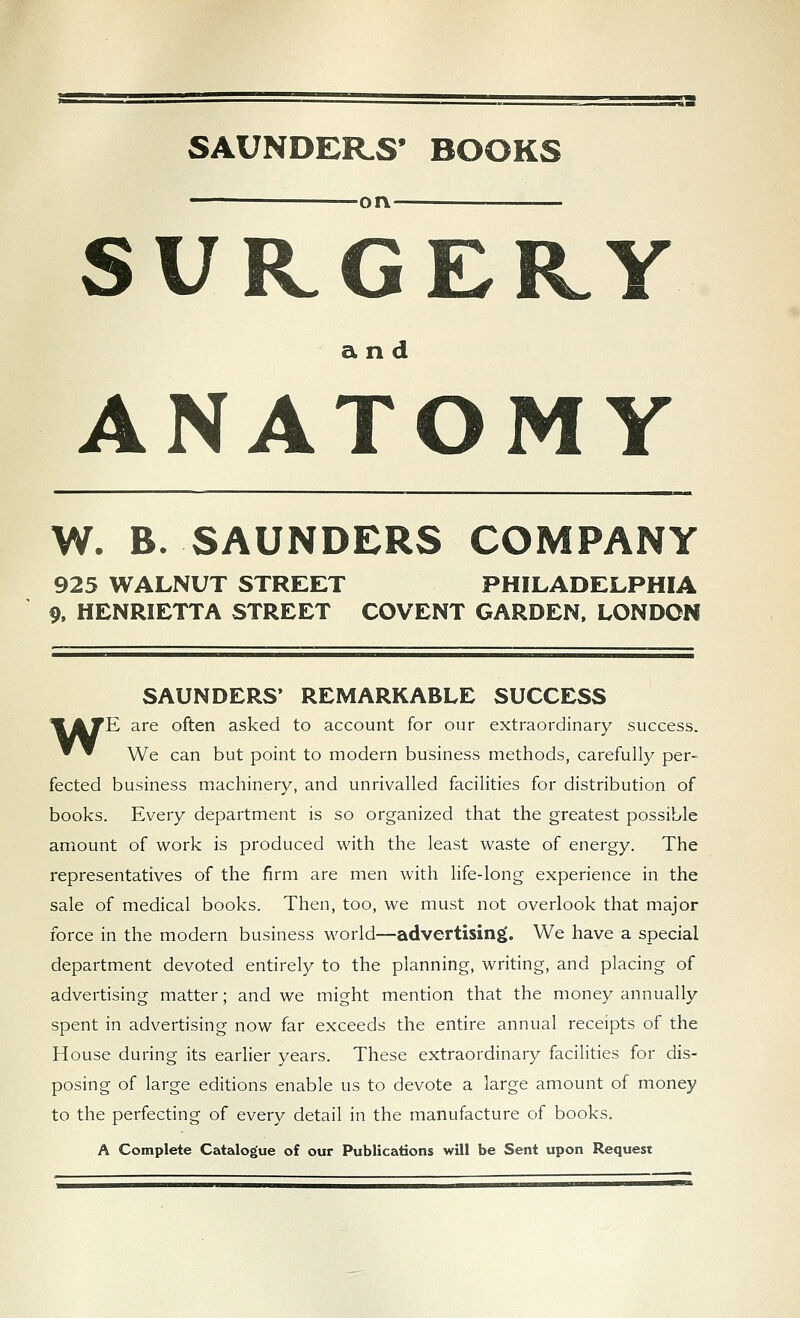 SAUNDERS' BOOKS • on —— SURGERY and ANATOMY W. B. SAUNDERS COMPANY 925 WALNUT STREET PHILADELPHIA 9, HENRIETTA STREET COVENT GARDEN, LONDON SAUNDERS' REMARKABLE SUCCESS ^ATE are often asked to account for our extraordinary success. ^ ^ We can but point to modern business methods, carefully per- fected business machinery, and unrivalled facilities for distribution of books. Every department is so organized that the greatest possible amount of work is produced with the least waste of energy. The representatives of the firm are men with life-long experience in the sale of medical books. Then, too, we must not overlook that major force in the modern business world—advertising. We have a special department devoted entirely to the planning, writing, and placing of advertising matter; and we might mention that the money annually spent in advertising now far exceeds the entire annual receipts of the House during its earlier years. These extraordinary facilities for dis- posing of large editions enable us to devote a large amount of money to the perfecting of every detail in the manufacture of books. A Complete Catalogue of our Publications will be Sent upon Request