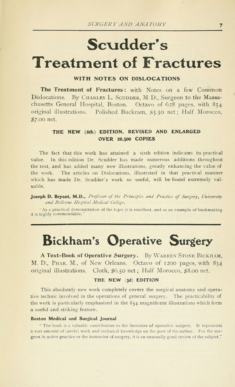 Sc\idder*s Treatment of Fractures WITH NOTES ON DISLOCATIONS The Treatment of Fractures; with Notes on a few Common Dislocations. By Charles L. Scudder, M.D., Surgeon to the Massa- chusetts General Hospital, Boston. Octavo of 628 pages, with 854 original illustrations. Polished Buckram, ^5.50 net; Half Morocco, ;^7.oo net. THE NEW (6th) EDITION. REVISED AND ENLARGED OVER 26,500 COPIES The fact that this work has attained a sixth edition indicates its practical value. In this edition Dr. Scudder has made numerous additions throughout the text, and has added many new illustrations, greatly enhancing the value of the work. The articles on Dislocations, illustrated in that practical manner which has made Dr. Scudder's work so useful, will be found extremely val- uable. Joseph D. Bryant, M.D., Professor of the Principles and Practice of Surgery, University and Bellevue Hospital Medical College. As a practical demonstration of the topic it is excellent, and as an example of bookmaking it is highly commendable. Bickham's Operative Surgery A Text=Book of Operative Surgery. By Warren Stone Bickham, M. D., Phar. M., of New Orleans. Octavo of 1200 pages, with 854 original illustrations. Cloth, $6.50 net; Half Morocco, ;$8.00 net. THE NEW (3d) EDITION This absolutely new work completely covers the surgical anatomy and opera- tive technic involved in the operations of general surgery. The practicability of the work is particularly emphasized in the 854 magnificent illustrations which form a useful and striking feature. Boston Medical and Surgical Journal  The book is a valuable contribution to the literature of operative surgery. It represents a vast amount of careful vsrork and technical knowledge on the part of the author. For the sur- geon in active practice or the instructor of surgery, it is an unusually good review of the subject.