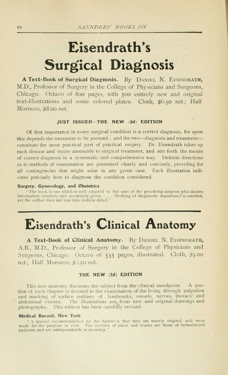 Eisendrath's Surg'ical Diag'nosis A Text=Book of Surgical Diagnosis. By Daniel N. Eisendrath, M.D., Professor of Surgery in the College of Physicians and Surgeons, Chicago. Octav'O of 800 pages, with 500 entirely new and original text-illustrations and some colored plates. Cloth, $6.50 net; Half Morocco, $8.00 net. JUST ISSUED—THE NEW (2d) EDITION Of first importance in every surgical condition is a correct diagnosis, for upon this depends the treatment to be pursued ; and the two—diagnosis and treatment— constitute the most practical part of practical surgery. Dr. Eisendrath takes up each disease and injury amenable to surgical treatment, and sets forth the means of correct diagnosis in a systematic and comprehensive way. Definite directions as to methods of examination are presented clearly and concisely, providing for all contingencies that might arise in any given case. Each illustration indi- cates precisely how to diagnose the condition considered. Surgery, Gynecology, and Obstetrics The book is one which is well adapted to the uses of the practising surgeon who desires information concisely and accurately given. . . . Nothing of diagnostic importance is omitted, yet the author does not run into endless detail. dsendrath's Clinical Anatomy A Text=Book of Clinical Anatomy. By Daniel N. Eisendrath, A.B., M.D., Professor of Surger\^ in the College of Physicians and Surgeons, Chicago. Octavo of 535 pages, illustrated. Cloth, $5.00 net; Half Morocco, $':>.':,o net. THE NEW (2d) EDITION This new anatomy discusses the subject from the clinical standpoint. A por- tion of each chapter is devoted to the examination of the living through palpation and marking of surface outlines of landmarks, vessels, nerves, thoracic and abdominal viscera. The illustrations are from new and original drawings and photographs. This edition has been carefully revised. Medical Record, New York  A special recommendation for the figures is that they are mostly original and were made for the purpose in view. The sections of joints and trunks are those of formalinized cadavers and are unimpeachable in accuracy.