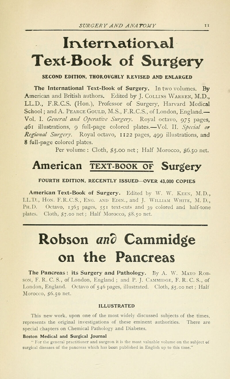 Ir^terrvational Text-Book of Surgery SECOND EDITION. THOR.OVGHLY REVISED AND ENLARGED The International Text=Book of Surgery. In two volumes. By American and British authors. Edited by J. Collins Warren, M.D., LL.D., F.R.C.S. (Hon.), Professor of Surger}^, Harvard Medical School; and A. Pearce Gould, M.S., F.R.C.S., of London, England.— Vol. I. General a7id Operative Surgery. Royal octavo, 975 pages, 461 illustrations, 9 full-page colored plates.—Vol. II. Special or Regional Surgery. Royal octavo, 1122 pages, 499 illustrations, and 8 full-page colored plates. Per volume : Cloth, $5.00 net; Half Morocco, ^6.50 net. American text-book of Surgery FOURTH EDITION, RECENTLY ISSUED—OVER 43,000 COPIES American Text=Book of Surgery. Edited by W. W. Keex, :M.D., LL.D., Hon. F.R.C.S., Exg. and Edin., and J. AVilliam White, ]\L D., Ph.D. Octavo, 1363 pages, 551 text-cuts and 39 colored and half-tone plates. Cloth, $7.00 net: Half ^Morocco, $8.50 net. Robson and Cammid^e on the Pancreas The Pancreas : its Surgery and Pathology. By A. W. ALvyo Rob- son, F. R. C. S., of London, England ; and P. J. C.\mmidge, F. R. C. S., of London, England. Octavo of 546 pages, illustrated. Cloth, ^5.00 net; Half Morocco, S6.50 net. ILLUSTRATED This new work, upon one of the most widely discussed subjects of the times, represents the original investigations of these eminent authorities. There are special chapters on Chemical Pathology and Diabetes. Boston Medical and Surgical Journal  For the general practitioner and surgeon it is the most valuable volume on the subject of surgical diseases of the pancreas which has been published in English up to this time.