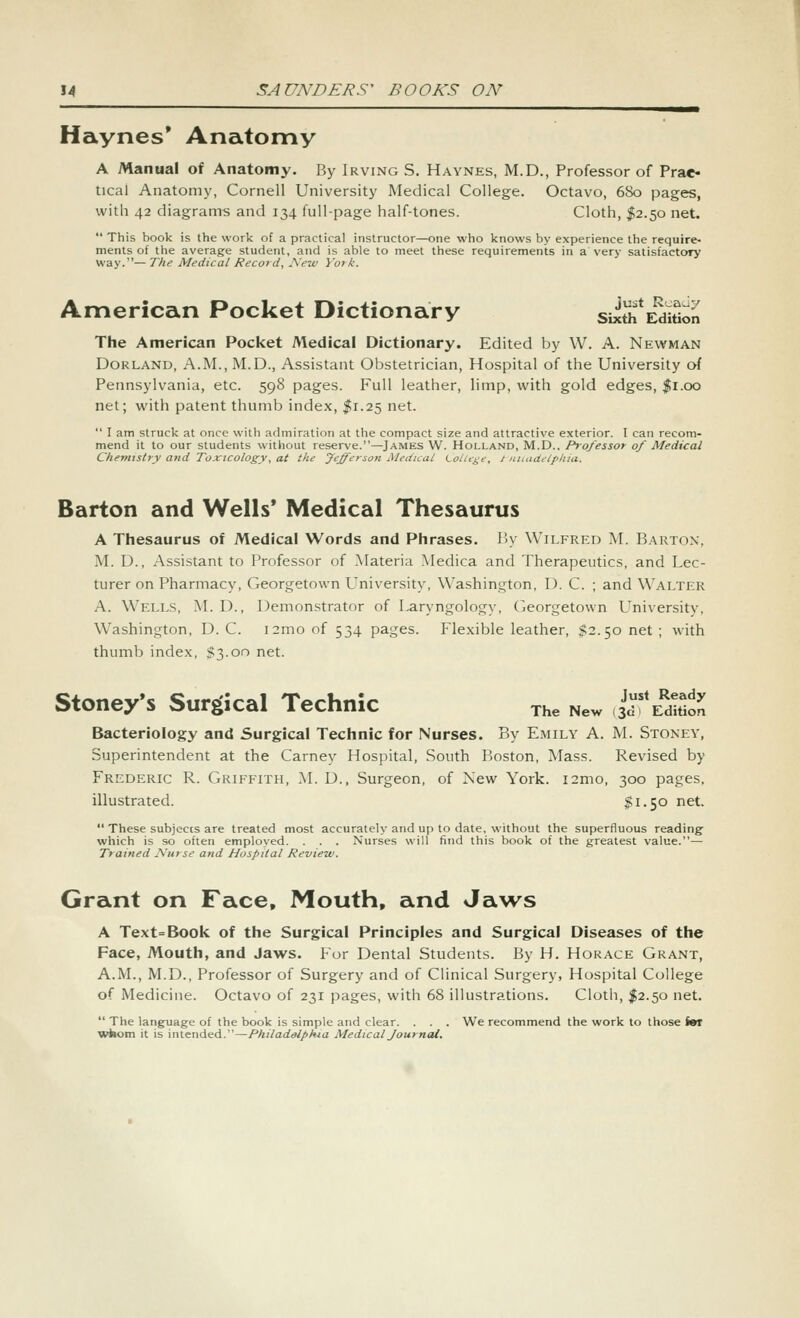 Haynes* Anatomy A Manual of Anatomy. By Irving S. Haynes, M.D., Professor of Prac- tical Anatomy, Cornell University Medical College. Octavo, 680 pages, with 42 diagrams and 134 full-page half-tones. Cloth, I2.50 net.  This book is the work of a practical instructor—one who knows by experience the require- ments of the average student, and is able to meet these requirements in a very satisfactory way.—The Medical Record, Is'ew York. American Pocket Dictionary sii* E^d^Son The American Pocket Medical Dictionary. Edited by W. A. Newman Borland, A.M., M.D., Assistant Obstetrician, Hospital of the University of Pennsylvania, etc. 598 pages. Full leather, limp, with gold edges, %\.oq net; with patent thumb index, I1.25 net.  I am struck at once with admiration at the compact size and attractive exterior. I can recom- mend it to our students without reserve.—James W. Holland, M.D.. Professor of Medical Chenitstry ajid Toxicology, at the Jefferson Medical LolU^e, J-nuadetpkia. Barton and Wells* Medical Thesaurus A Thesaurus of Medical Words and Phrases. 15y Wilfred M. Barton, M. D., Assistant to Professor of Materia .Medica and Therapeutics, and Lec- turer on Pharmacy, Georgetown University, Washington, D. C. ; and Walter A. Wells, M. D., Demonstrator of Laryngology, Georgetown L^niversity, Washington, D. C. i2mo of 534 pages. Flexible leather, $2.50 net ; with thumb index, $3.00 net. Stoney's Surgical Technic The New .^^'IS^ Bacteriology and Surgical Technic for Nurses. By Emily A. M. Stoney, Superintendent at the Carney Hospital, South Boston, Mass. Revised by Frederic R. Griffith, M. D., Surgeon, of New York. i2mo, 300 pages, illustrated. $1.50 net.  These subjects are treated most accurately and up to date, without the superfluous reading^ which is so often employed. . . . Nurses will find this book of the greatest value.— Trained Nurse and Hospital Review. Grant on Face, Mouth, and Ja^vs A Text=Book of the Surgical Principles and Surgical Diseases of the Face, Mouth, and Jaws. For Dental Students. By H. Horace Grant, A.M., M.D., Professor of Surgery and of Clinical Surgery, Hospital College of Medicine. Octavo of 231 pages, with 68 illustrations. Cloth, ^^2.50 net.  The language of the book is simple and clear. . . . We recommend the work to those im wfaom it is intended.—Philadalpkia Medical Journal.