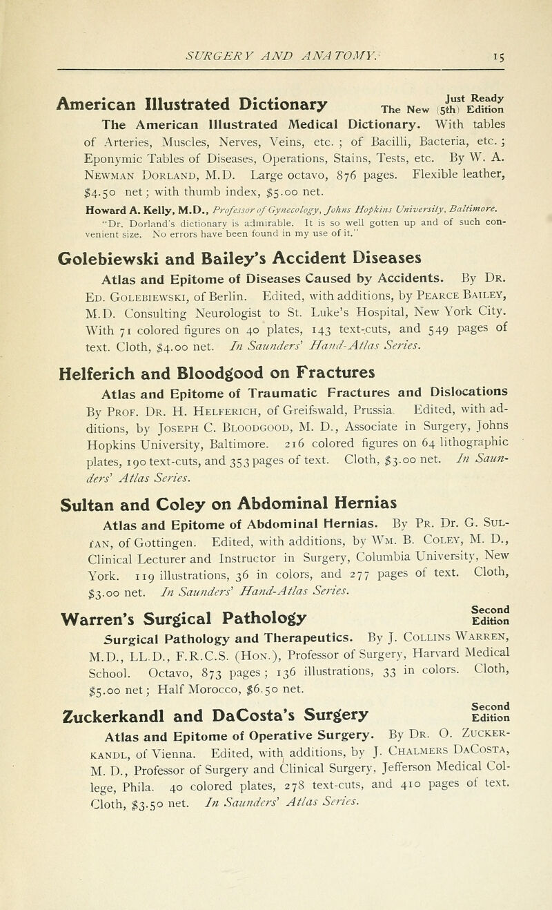 American Illustrated Dictionary jhe New (sJjf Edulon The American Illustrated Medical Dictionary. With tables of Arteries, Muscles, Nerves, Veins, etc. ; of Bacilli, Bacteria, etc.; Eponymic Tables of Diseases, Operations, Stains, Tests, etc. By W. A, Newman Borland, M.D. Large octavo, 876 pages. Flexible leather, ^4.50 net; with thumb index, $5.00 net. Howard A. Kelly, M.D., Professor of Gynecology, fohns Hopkins University, Baltimore. Dr. Borland's dictionary is admirable. It is so well gotten up and of such con- venient size. No errors have been found in my use of it. Golebiewski and Bailey's Accident Diseases Atlas and Epitome of Diseases Caused by Accidents. By Dr. Ed. Golebiewski, of Berlin. Edited, with additions, by Pearce Bailey, M.D. Consulting Neurologist to St. Luke's Hospital, New York City. With 71 colored figures on 40 plates, 143 text-cuts, and 549 pages of text. Cloth, ^4.00 net. In Saunders'' Hand-Atlas Series. Helferich and Blood^ood on Fractures Atlas and Epitome of Traumatic Fractures and Dislocations By Prof. Dr. H. Helferich, of Greifswald, Prussia. Edited, with ad- ditions, by Joseph C. Bloodgood, M. D., Associate in Surgery, Johns Hopkins University, Baltimore. 216 colored figures on 64 lithographic plates, 190 text-cuts, and 353 pages of text. Cloth, $3.00 net. In Saun- ders' Atlas Series. Sultan and Coley on Abdominal Hernias Atlas and Epitome of Abdominal Hernias. By Pr. Dr. G. Sul- tan, of Gottingen. Edited, with additions, by Wm. B. Coley, M. D., Clinical Lecturer and Instructor in Surgery, Columbia University, New York. 119 illustrations, 36 in colors, and 277 pages of text. Cloth, ^3.00 net. In Saunders' Hand-Atlas Series. Warren's Surgical Pathology Edwon Surgical Pathology and Therapeutics. By J. Collins Warren, M.D., LL.D., F.R.C.S. (Hon.), Professor of Surgery, Harvard Medical School. Octavo, 873 pages; 136 illustrations, 33 in colors. Cloth, $5.00 net; Half Morocco, ^6.50 net. Zuckerkandl and DaCosta's Surgery Edition Atlas and Epitome of Operative Surgery. By Dr. O. Zucker- kandl, of Vienna. Edited, with additions, by J. Chalmers DaCosta, M. D., Professor of Surgery and Clinical Surgery, Jefferson Medical Col- lege, Phila. 40 colored plates, 278 text-cuts, and 410 pages of text. Cloth, $3.50 net. In Saunders' Atlas Series.