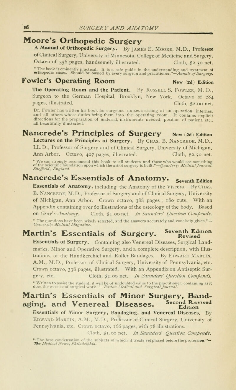 Moore's Orthopedic Surgery A Manual of Orthopedic Surgery. By James E. Moore, M.D., Professor of Clinical Surgery, University of Minnesota, College of Medicine and Surgery. Octavo of 356 pages, handsomely illustrated. Cloth, $2.50 net. The book is eminently practical. It is a safe guide in the understanding: and treatment of •ftbopedic cases. Should be owned by every surgei-n and practitioner.—^«wa/i oA5«r^^rv. Fowler's Operating Room New (2d) Edition The Operating Room and the Patient. By Russell S. Fowler, M. D., Surgeon to the Cerman Hospital, Brooklyn, New York. Octavo of 284 pages, illustrated. Cloth, $2.00 net. Dr. Fowler has written his book for surgeons, nurses assisting at an operation, internes, and all others whose duties bring them into the operating room. It contains explicit directions for the preparation of material, instruments needed, position of patient, etc., all beautifully illustrated. Nancrede's Principles of Surgery New (2d) Edition Lectures on the Principles of Surgery. By Ch.\s. B. Nancrede, M.D., LL.D., Professor of Surgery and of Clinical Surgery, University of Michigan, Ann Arbor. Octavo, 407 pages, illustrated. Cloth, $2.50 net.  We can strongly recommend this book to all students and those who would see something of the scientific foundation upon which the art of surgery is hrnXx.^—Quarterly Medical Journal, Sheffield, England. Nancrede's Essentials of Anatomy, seventh Edition Essentials of Anatomy, including the Anatomy of the Viscera. ByCHAS. B. Nancrede, M.D., Professor of Surgery and of Clinical Surgery, University of Michigan, Ann Arbor. Crown octavo, 388 pages ; 180 cuts. With an Appendix containing over 60 illustrations of the osteology of the body. Based on Gray s Anatotny. Cloth, gi.oonet. In Santiders Question Compends.  The questions have been wisely selected, and the answers accurately and concisely given.— University Medical Magazine. Martin's Essentials of Surgery. ^^'Xvifed*''' Essentials of Surgery. Containing also \'enereal Diseases, Surgical Land- marks, Minor and Operative Surgery, and a complete description, with illus- trations, of the Handkerchief and Roller Bandages. By Edward Martin, A.I\L, M.D., Professor of Clinical Surgery, University of Pennsylvania, etc. Crown octavo, 338 pages, illustrated. With an Appendix on Antiseptic Sur- gery, etc. Cloth, $1.00 net. In Sautiders Question Coinpends.  Written to assist the student, it will be -jf undoubted value to the practitioner, containing as it does the essence of surgical work.—Boston Medical and Surgical Jozirnal. Martin's Essentials of Minor Surgery, Band- aging, and Venereal Diseases. ^^''''£dit'k,n^'^^** Essentials of Minor Surgery, Bandaging, and Venereal Diseases. By Edward Martin, A.M., M.D., Professor of Clinical Surgery, University of Pennsylvania, etc. Crown octavo, 166 pages, with 78 illustrations. Cloth, gi.oo net. In Saunders Question Compends. The best condensation of the subjects of which it treats yet placed before the professioa— The Medical News, Philadelphia.