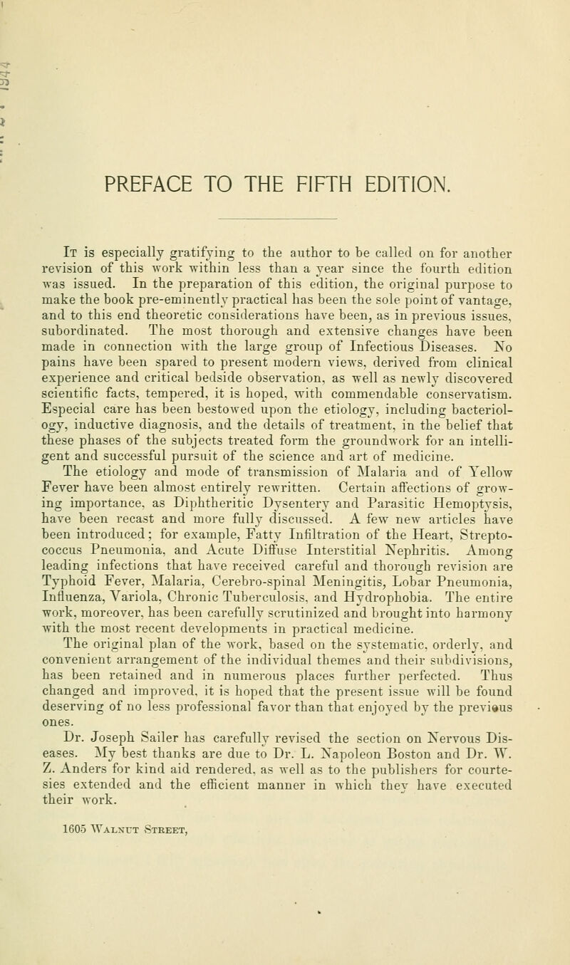 PREFACE TO THE FIFTH EDITION. It is especially gratifying to the author to be called on for another revision of this work Tvithin less than a year since the fourth edition was issued. In the preparation of this edition, the original purpose to make the book pre-eminently practical has been the sole point of vantage, and to this end theoretic considerations have been, as in previous issues, subordinated. The most thorough and extensive changes have been made in connection with the large group of Infectious Diseases. No pains have been spared to present modern views, derived from clinical experience and critical bedside observation, as well as newly discovered scientific facts, tempered, it is hoped, with commendable conservatism. Especial care has been bestowed upon the etiology, including bacteriol- ogy, inductive diagnosis, and the details of treatment, in the belief that these phases of the subjects treated form the groundwork for an intelli- gent and successful pursuit of the science and art of medicine. The etiology and mode of transmission of Malaria and of Yellow Fever have been almost entirely rewritten. Certain affections of grow- ing importance, as Diphtheritic Dysentery and Parasitic Hemoptysis, have been recast and more fully discussed. A fev7 new articles have been introduced; for example, Fatty Infiltration of the Heart, Strepto- coccus Pneumonia, and Acute Diffuse Interstitial Nephritis. Among leading infections that have received careful and thorough revision are Typhoid Fever, Malaria, Cerebro-spinal Meningitis, Lobar Pneumonia, Influenza, Variola, Chronic Tuberculosis, and Hydrophobia. The entire work, moreover, has been carefully scrutinized and brought into harmony with the most recent developments in practical medicine. The original plan of the work, based on the systematic, orderly, and convenient arrangement of the individual themes and their subdivisions, has been retained and in numerous places further perfected. Thus changed and improved, it is hoped that the present issue will be found deserving of no less professional favor than that enjoyed by the previous ones. Dr. Joseph Sailer has carefully revised the section on Nervous Dis- eases. My best thanks are due to Dr. L. Napoleon Boston and Dr. W. Z. Anders for kind aid rendered, as well as to the publishers for courte- sies extended and the efficient manner in which they have executed their work. 1605 Walnut Street,