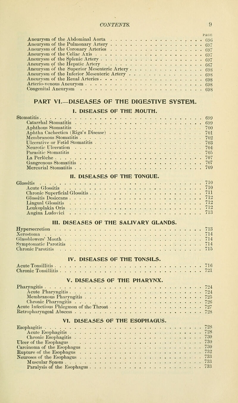 PAGE Aneurysm of the Abdominal Aorta 69G Aneurysm of the Pulmonary Artery 597 Aneurysm of the Coronary Arteries 697 Aneurysm of the Celiac Axis 697 Aneurysm of the Splenic Artery 697 Aneurysm of the Hepatic Artery 667 Aneurysm of the Superior Mesenteric Artery 698 Aneurysm of the Inferior Mesenteric Artery 698 Aneurysm of the Kenal Arteries 698 Arterio-venous Aneurysm 698 Congenital Aneurysm 698 PART VI.—DISEASES OF THE DIGESTIVE SYSTEM. I. DISEASES OF THE MOUTH. Stomatitis 699 Catarrhal Stomatitis 699 Aphthous Stomatitis 700 Aphtha Cachectica (Riga's Disease) 701 Membranous Stomatitis 702 Ulcerative or Fetid Stomatitis 703 Neurotic Ulceration 704 Parasitic Stomatitis 705 La Perleche 707 Gangrenous Stomatitis 707 Mercurial Stomatitis 709 II. DISEASES OF THE TONGUE. Glossitis 710 Acute Glossitis 710 Chronic Superficial Glossitis 711 Glossitis Desiccans 712 Lingual Glossitis 712 Leukoplakia Oris 712 Angina Ludovici 713 III. DISEASES OF THE SALIVARY GLANDS. Hypersecretion 713 Xerostoma 714 Glassblowers' Mouth 714 Symptomatic Parotitis 714 Chronic Parotitis 715 IV. DISEASES OF THE TONSILS. Acute Tonsillitis 716 Chronic Tonsillitis 721 V. DISEASES OF THE PHARYNX. Pharyngitis 724 Acute Pharyngitis . . 724 Membranous Pharyngitis 725 Chronic Pharyngitis 726 Acute Infectious Phlegmon of the Throat 727 Retropharyngeal Abscess 728 VI. DISEASES OF THE ESOPHAGUS. Esophagitis 728 Acute Esophagitis 728 Chronic Esophagitis 730 Ulcer of the Esophagus 730 Carcinoma of the Esophagus 730 Rupture of the Esophagus 732 Neuroses of the Esophagus 733 Muscular Spasm 733 Paralysis of the Esophagus 733
