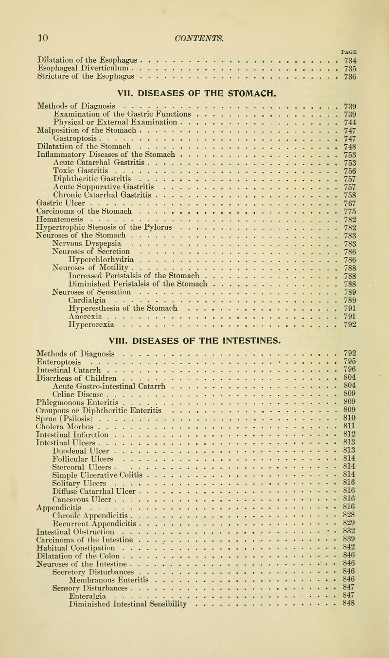 PAGE Dilatation of the Esophagus 734 Esophageal Diverticulum 735 Stricture of the Esophagus 736 VII. DISEASES OF THE STOMACH. Methods of Diagnosis 739 Examination of the Gastric Functions 739 Physical or External Examination 744 Malposition of the Stomach 747 Gastroptosis 747 DUatation of the Stomach 748 Inflammatory Diseases of the Stomach 753 Acute Catarrhal Gastritis 753 Toxic Gastritis 756 Diphtheritic Gastritis 757 Acute Suppurative Gastritis 757 Chronic Catarrhal Gastritis 758 Gastric Ulcer 767 Carcinoma of the Stomach 775 Hematemesis 782 Hypertrophic Stenosis of the Pylorus , . 782 Neuroses of the Stomach 783 Nervous Dyspepsia 783 Neuroses of Secretion 786 Hyperchlorhydria 786 Neuroses of Motility 788 Increased Peristalsis of the Stomach 788 Diminished Peristalsis of the Stomach 788 Neuroses of Sensation 789 Cardialgia 789 Hyperesthesia of the Stomach 791 Anorexia 791 Hyperorexia 792 VIII. DISEASES OF THE INTESTINES. Methods of Diagnosis 792 Enteroptosis 795 Intestinal Catarrh 796 Diarrheas of Children 804 Acute Gastro-intestinal Catarrh 804 Celiac Disease 809 Phlegmonous Enteritis • 809 Croupous or Diphtheritic Enteritis 809 Sprue (Psilosis) 810 Cholera Morbus • 811 Intestinal Infarction 812 Intestinal Ulcei-s 813 Duodenal Ulcer 813 Follicular Ulcers 814 Stercoral Ulcers 814 Simple Ulcerative Colitis 814 Solitary Ulcers 816 Diffuse Catarrhal Ulcer 816 Cancerous Ulcer 816 Appendicitis 816 Chronic Appendicitis 828 Eecurrent Appendicitis 829 Intestinal Obstruction • • 832 Carcinoma of the Intestine 839 Habitual Constipation 842 Dilatation of the Colon 846 Neuroses of the Intestine ' • • 846 Secretory Disturbances 846 Membranous Enteritis 846 Sensory Disturbances 847 Enteralgia .... 847 Diminished Intestinal Sensibility 848