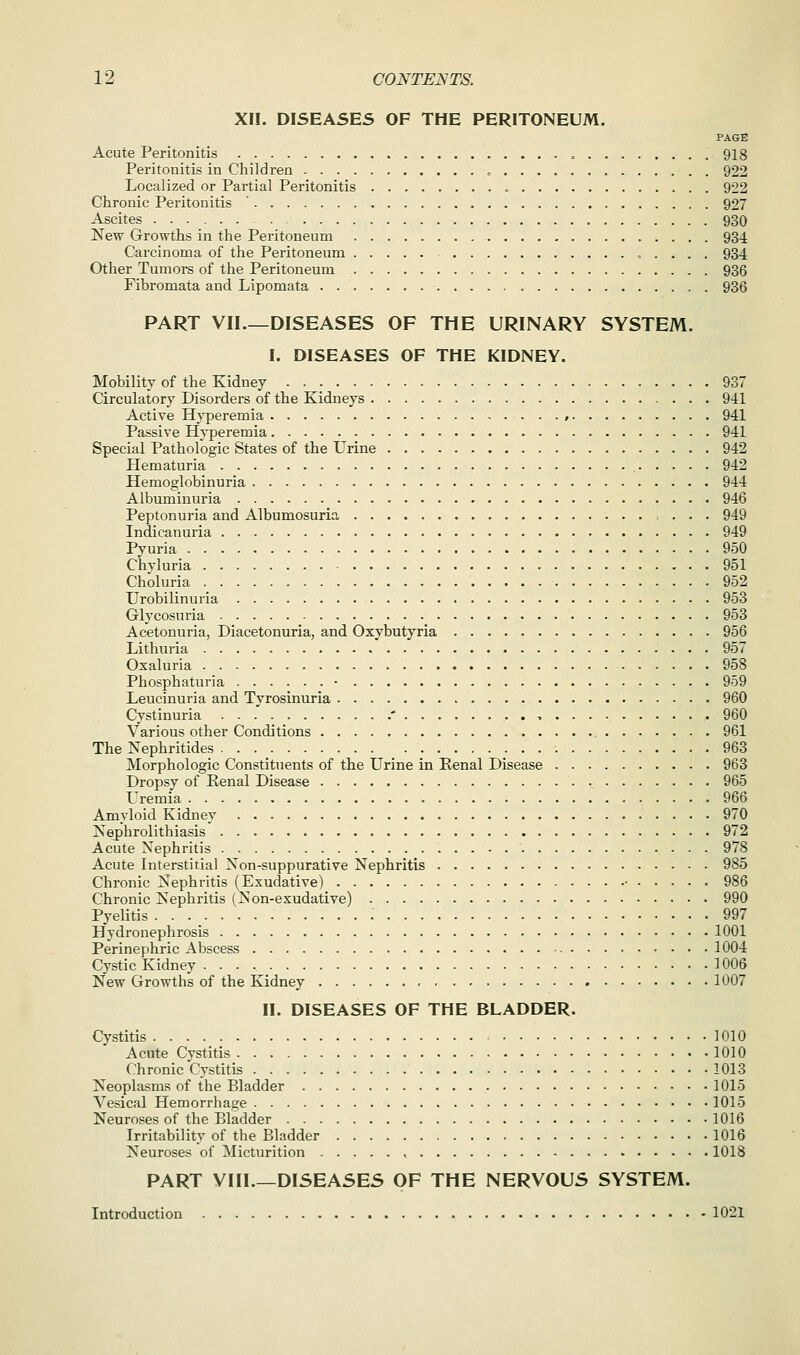 XII. DISEASES OF THE PERITONEUM. PAGE Acute Peritonitis , 918 Peritonitis in Children 922 Localized or Partial Peritonitis « 922 Chronic Peritonitis ' 927 Ascites 930 New Growths in the Peritoneum 934 Carcinoma of the Peritoneum 934 Other Tumors of the Peritoneum 936 Fibromata and Lipomata . 936 PART VII.—DISEASES OF THE URINARY SYSTEM. I. DISEASES OF THE KIDNEY. Mobility of the Kidney 937 Circulatory Disorders of the Kidneys 941 Active Hyperemia . . , 941 Passive Hyperemia 941 Special Pathologic States of the Urine 942 Hematuria 942 Hemoglobinuria 944 Albuminuria 946 Peptonuria and Albumosuria 949 Indicanuria 949 Pyuria 950 Chvluria 951 Choluria 952 Urobilinuria 953 Glycosuria 953 Acetonuria, Diacetonuria, and Oxybutyria 956 Lithuria 957 Oxaluria 958 Phosphaturia • 959 Leucinuria and Tyrosinuria 960 Cystinuria .' 960 Various other Conditions 961 The Nephritides 963 Morphologic Constituents of the Urine in Kenal Disease 963 Dropsy of Eenal Disease 965 Uremia 966 Amyloid Kidney 970 ISrej)hrolithiasis 972 Acute Nephritis 978 Acute Interstitial Xon-suppurative Nephritis 985 Chronic Nephritis (Exudative) • 986 Chronic Nephritis (Non-exudative) 990 Pyelitis . . . _ : 997 Hydronephrosis 1001 Perinephric Abscess 1004 Cystic Kidney 1006 New Growths of the Kidney 1007 II. DISEASES OF THE BLADDER. Cystitis 1010 Acute Cystitis 1010 Chronic Cystitis 1013 Neoplasms of the Bladder 1015 Vesical Hemorrhage 1015 Neuroses of the Bladder 1016 Irritability of the Bladder 1016 Neuroses of Micturition , 1018 PART VIII.—DISEASES OF THE NERVOUS SYSTEM. Introduction 1021