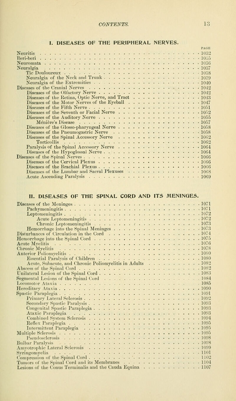 I. DISEASES OF THE PERIPHERAL NERVES. PAGE Neuritis 1032 Beri-beri 1035 Neuromata 1036 Neuralgia 1037 Tic Douloureux 1038 Neuralgia of the Neck and Trunk 1039 Neuralgia of the Extremities 1040 Diseases of the Cranial Nerves 1042 Diseases of the Olfactory Nerve 1042 Diseases of the Ketina, Optic Nerve, and Tract 1043 Diseases of the Motor Nerves of the Eyeball 1047 Diseases of the Fifth Nerve 1051 Diseases of the Seventh or Facial Nerve 1052 Diseases of the Auditory Nerve 1055 Meniere's Disease 1057 Diseases of the Glosso-pharyngeal Nerve 1058 Diseases of the Pneumogastric Nerve 1058 Diseases of the Spinal Accessory Nerve 10G2 Torticollis 1062 Paralysis of the Spinal Accessory Nerve 1064 Diseases of the Hypoglossal Nerve 1064 Diseases of the Spinal Nerves 1066 Diseases of the Cervical Plexus 1066 Diseases of the Brachial Plexus 1066 Diseases of the Lumbar and Sacral Plexuses 1068 Acute Ascending Paralysis 1069 II. DISEASES OF THE SPINAL CORD AND ITS MENINGES. Diseases of the Meninges 1071 Pachymeningitis 1071 Leptomeningitis 1072 Acute Leptomeningitis 1072 Chronic Leptomeningitis •• 1073 Hemorrliage into the Spinal Meninges 1073 Disturbances of Circulation in the Cord 1074 Hemorrhage into the Spinal Cord ' 1075 Acute Myelitis 1076 Chronic Myelitis 1078 Anterior Poliomyelitis 1080 Essential Paralysis of Children 1080 Acute, Subacute, and Chronic Poliomyelitis in Adults 1082 Abscess of the Spinal Cord 1082 Unilateral Lesion of the Spinal Cord 1083 Segmental Lesions of the Spinal Cord 1084 Locomotor Ataxia 1085 Hereditary Ataxia 1090 Spastic Paraplegia 1091 Primary Lateral Sclerosis 1092 Secondary Spastic Paralysis 1093 Congenital Spastic Paraplegia 1093 Ataxic Paraplegia 1093 Combined System Sclerosis 1094 Eeflex Paraplegia 1095 Intermittent Paraplegia • • . 1095 Multiple Sclerosis 1095 Pseudosclerosis 1098 Bulbar Paralysis . . . . _ 1098 Amyotrophic Lateral Sclerosis 1099 Syringomyelia .... 1101 Compression of the Spinal Cord ' 1102 Tumors of the Spinal Cord and its Membranes 1104 Lesions of the Conus Terminalis and the Cauda Equina 1107