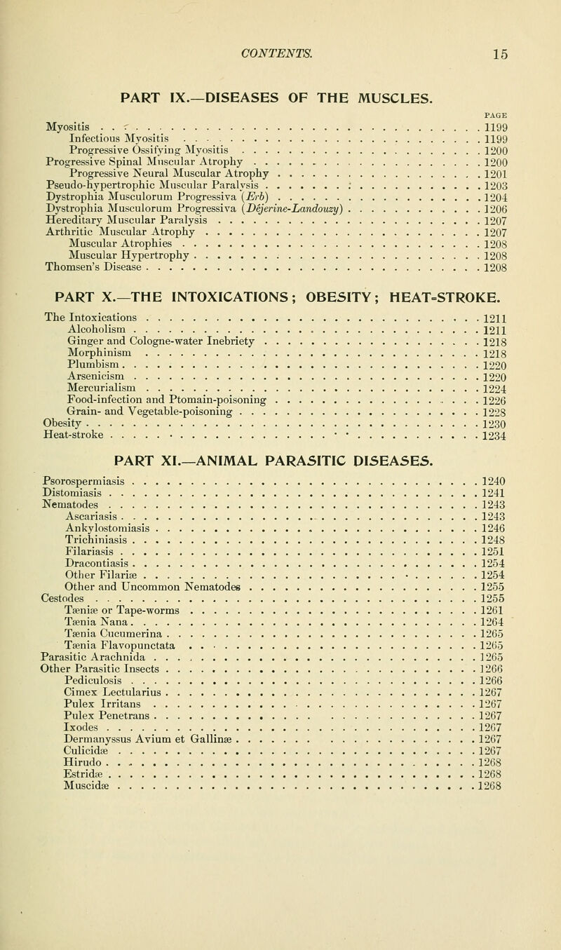 PART IX.—DISEASES OF THE MUSCLES. PAGE Myositis . . r 1199 Infectious Myositis 1199 Progressive Ossifying Myositis 1200 Progressive Spinal Muscular Atrophy 1200 Progressive Neural Muscular Atrophy 1201 Pseudo-hypertrophic Muscular Paralysis ; 1203 Dystrophia Musculorum Progressiva {Erb) 1204 Dystrophia Musculorum Progressiva (Dejerine-Landouzy) 1206 Hereditary Muscular Paralysis 1207 Arthritic Muscular Atrophy 1207 Muscular Atrophies 1208 Muscular Hypertrophy 1208 Thomsen's Disease 1208 PART X.—THE INTOXICATIONS; OBESITY; HEAT=STROKE. The Intoxications 1211 Alcoholism 1211 Ginger and Cologne-water Inebriety 1218 Morphinism 1218 Plumbism 1220 Arsenicism 1220 Mercurialism 1224 Food-infection and Ptomain-poisoning 1226 Grain- and Vegetable-poisoning 1228 Obesity 1230 Heat-stroke • • • 1234 PART XI.—ANIMAL PARASITIC DISEASES. Psorospermiasis 1240 Distomiasis 1241 Nematodes 1243 Ascariasis 1243 Ankylostomiasis 1246 Trichiniasis 1248 Filariasis 1251 Dracontiasis 1254 Other Filarise • 1254 Other and Uncommon Nematodes 1255 Cestodes 1255 Tsenise or Tape-worms 1261 Taenia Nana 1264 Tsenia Cucumerina 1265 Taenia Flavopunctata 1265 Parasitic Arachnida ] 265 Other Parasitic Insects 1266 Pediculosis 1266 Cimex Lectularius 1267 Pulex Irritans 1267 Pulex Penetrans 1267 Ixodes 12G7 Dermanyssus Avium et Gallinse 1267 Culicidae 1267 Hirudo 1268 Estridie 1268 Muscidse 1268
