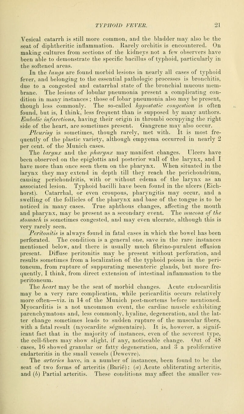 Vesical catarrh is still more common, and the bladder may also be the seat of diphtheritic inflammation. Rarely orchitis is encountered. On making cultures from sections of the kidneys not a few observers have been able to demonstrate the specific bacillus of typhoid, particularly in the softened areas. In the lungs are found morbid lesions in nearly all cases of typhoid fever, and belonging to the essential pathologic processes is bronchitis, due to a congested and catarrhal state of the bronchial mucous mem- brane. The lesions of lobular pneumonia present a complicating con- dition in many instances ; those of lobar pneumonia also may be present, thouo-h less commonly. The so-called hypostatic congestion is often found, but is, I think, less frequent than is supposed by many authors. Embolic infarctions., having their origin in thrombi occupying the right side of the heart, are sometimes present. Gangrene may also occur. Pleurisy is sometimes, though rarely, met with. It is most fre- quently of the plastic variety, although empyema occurred in nearly 2 per cent, of the Munich cases. The larynx and the pharynx may manifest changes. Ulcers have been observed on the epiglottis and posterior Avail of the larynx, and I have more than once seen them on the pharynx. When situated in the larynx they may extend in depth till they reach the perichondrium, causing perichondritis, with or without edema of the larynx as an associated lesion. Typhoid bacilli have been found in the ulcers (Eich- horst). Catarrhal, or even croupous, pharyngitis may occur, and a swelling of the follicles of the pharynx and base of the tongue is to be noticed in many cases. True aphthous changes, affecting the mouth and pharynx, may be present as a secondary event. The mucosa of the stomach is sometimes congested, and may even ulcerate, although this is very rarely seen. Peritonitis is always found in fatal cases in which the bowel has been perforated. The condition is a general one, save in the rare instances mentioned below, and there is usually much fibrino-purulent effusion present. Diffuse peritonitis may be present without perforation, and results sometimes from a localization of the typhoid poison in the peri- toneum, from rupture of suppurating mesenteric glands, but more fre- quently, I think, from direct extension of intestinal inflammation to the peritoneum. The heart may be the seat of morbid changes. Acute endocarditis may be a very rare complication, while pericarditis occurs relatively more often—viz. in 14 of the Munich post-mortems before mentioned. Myocarditis is a not uncommon event, the cardiac muscle exhibiting parenchymatous and, less commonly, hyaline, degeneration, and the lat- ter change sometimes leads to sudden rupture of the muscular fibers, with a fatal result (myocardite s^gm.entaire). It is, however, a signif- icant fact that in the majority of instances, even of the severest type, the cell-fibers may show slight, if any, noticeable change. Out of 48 cases, 16 showed granular or fatty degeneration, and 3 a proliferative endarteritis in the small vessels (Dewevre). The arteries have, in a number of instances, been found to be the seat of two forms of arteritis (Barie): {a) Acute obliterating arteritis, and {b) Partial arteritis. These conditions may affect the smaller ves-