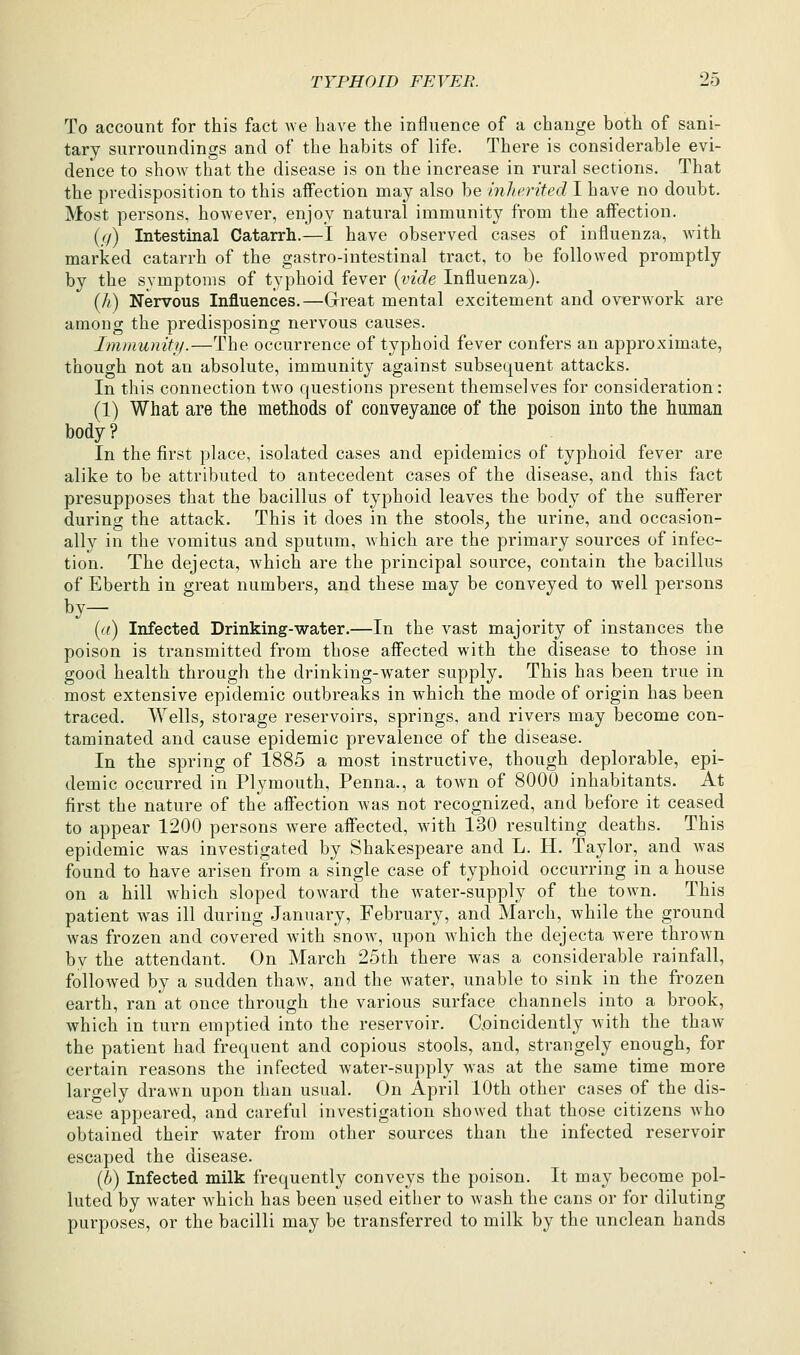 To account for this fact we have the influence of a change both of sani- tary surroundings and of the habits of life. There is considerable evi- dence to show that the disease is on the increase in rural sections. That the predisposition to this affection may also be inherited I have no doubt. Most persons, however, enjoy natural immunity from the affection. ((/) Intestinal Catarrh.—I have observed cases of influenza, with marked catarrh of the gastro-intestinal tract, to be followed promptly by the symptoms of typhoid fever {vide Influenza). (A) Nervous Influences.—Great mental excitement and overwork are among the predisposing nervous causes. Immunity.—The occurrence of typhoid fever confers an approximate, though not an absolute, immunity against subsequent attacks. In this connection tAvo questions present themselves for consideration: (1) What are the methods of conveyance of the poison into the human body ? In the first place, isolated cases and epidemics of typhoid fever are alike to be attributed to antecedent cases of the disease, and this fact presupposes that the bacillus of typhoid leaves the body of the sufferer during the attack. This it does in the stools^ the urine, and occasion- ally in the vomitus and sputum, which are the primary sources of infec- tion. The dejecta, which are the principal source, contain the bacillus of Eberth in great numbers, and these may be conveyed to well persons [a) Infected Drinking-water.—In the vast majority of instances the poison is transmitted from those affected with the disease to those in good health through the drinking-water supply. This has been true in most extensive epidemic outbreaks in which the mode of origin has been traced. Wells, storage reservoirs, springs, and rivers may become con- taminated and cause epidemic prevalence of the disease. In the spring of 1885 a most instructive, though deplorable, epi- demic occurred in Plymouth, Penna., a town of 8000 inhabitants. At first the nature of the affection was not recognized, and before it ceased to appear 1200 persons were affected, with 130 resulting deaths. This epidemic was investigated by Shakespeare and L. H. Taylor, and was found to have arisen from a single case of typhoid occurring in a house on a hill which sloped toward the water-supply of the town. This patient was ill during January, February, and March, while the ground was frozen and covered with snow, upon which the dejecta were throAvn bv the attendant. On March 25th there was a considerable rainfall, followed by a sudden thaw, and the water, unable to sink in the frozen earth, ran at once through the various surface channels into a brook, which in turn emptied into the reservoir. C.oincidently with the thaAv the patient had frequent and copious stools, and, strangely enough, for certain reasons the infected water-supply was at the same time more largely draAvn upon than usual. On April 10th other cases of the dis- ease appeared, and careful investigation showed that those citizens Avho obtained their water from other sources than the infected reservoir escaped the disease. (b) Infected milk frequently conveys the poison. It may become pol- luted by water which has been used either to wash the cans or for diluting purposes, or the bacilli may be transferred to milk by the unclean hands