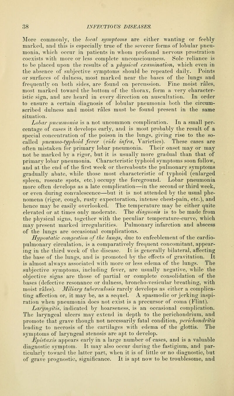 More commonly, the local symptoms are either wanting or feebly marked, and this is especially true of the severer forms of lobular pneu- monia, which occur in patients in whom profound nervous prostration coexists with more or less complete unconsciousness. Sole reliance is to be placed upon the results of a physical examination, which even in the absence of subjective symptoms should be repeated daily. Points or surfaces of dulness, most marked near the bases of the lungs and frequently on both sides, are found on percussion. Fine moist rales, most marked toward the bottom of the thorax, form a very character- istic sign, and are heard in every direction on auscultation. In order to ensure a certain diagnosis of lobular pneumonia both the circum- scribed dulness and moist rales must be found present in the same situation. Lobar pneumonia is a not uncommon complication. In a small per- centage of cases it develops early, and is most probably the result of a special concentration of the poison in the lungs, giving rise to the so- called pneumo-typhoid fever {vide infra, Varieties). These cases are often mistaken for primary lobar pneumonia. Their onset may or may not be marked by a rigor, but it is usually more gradual than that of primary lobar pneumonia. Characteristic typhoid symptoms soon follow, and at the end of the first week or thereabouts the pulmonary symptoms gradually abate, while those most characteristic of typhoid (enlarged spleen, roseate spots, etc.) occupy the foreground. Lobar pneumonia more often develops as a late complication—in the second or third week, or even during convalescence—but it is not attended by the usual phe- nomena (rigor, cough, rusty expectoration, intense chest-pain, etc.), and hence may be easily overlooked. The temperature may be either quite elevated or at times only moderate. The diagnosis is to be made from the physical signs, together with the peculiar temperature-curve, which may present marked irregularities. Pulmonary infarction and abscess of the lungs are occasional complications. Hypostatic congestion of the lungs, due to enfeeblement of the cardio- pulmonary circulation, is a comparatively frequent concomitant, appear- ing in the third week of the disease. It is generally bilateral, affecting the base of the lungs, and is promoted by the effects of gravitation. It is almost always associated Avith more or less edema of the lungs. The subjective symptoms, including fever, are usually negative, while the objective signs are those of partial or complete consolidation of the bases (defective resonance or dulness, broncho-vesicular breathing, with moist rales). Miliary tuberculosis rarely develops as either a complica- ting affection or, it may be, as a sequel. A spasmodic or jerking inspi- ration when pneumonia does not exist is a precursor of coma (Flint). Laryngitis, indicated by hoarseness, is an occasional complication. The laryngeal ulcers may extend in depth to the perichondrium, and promote that grave though not necessarily fatal condition, pericho7idritis leading to necrosis of the cartilages Avith edema of the glottis. The symptoms of laryngeal stenosis are apt to develop. LJp)istazis appears early in a large number of cases, and is a valuable diagnostic symptom. It may also occur during the fastigium, and par- ticularly toward the latter part, when it is of little or no diagnostic, but of grave prognostic, significance. It is apt now to be troublesome, and