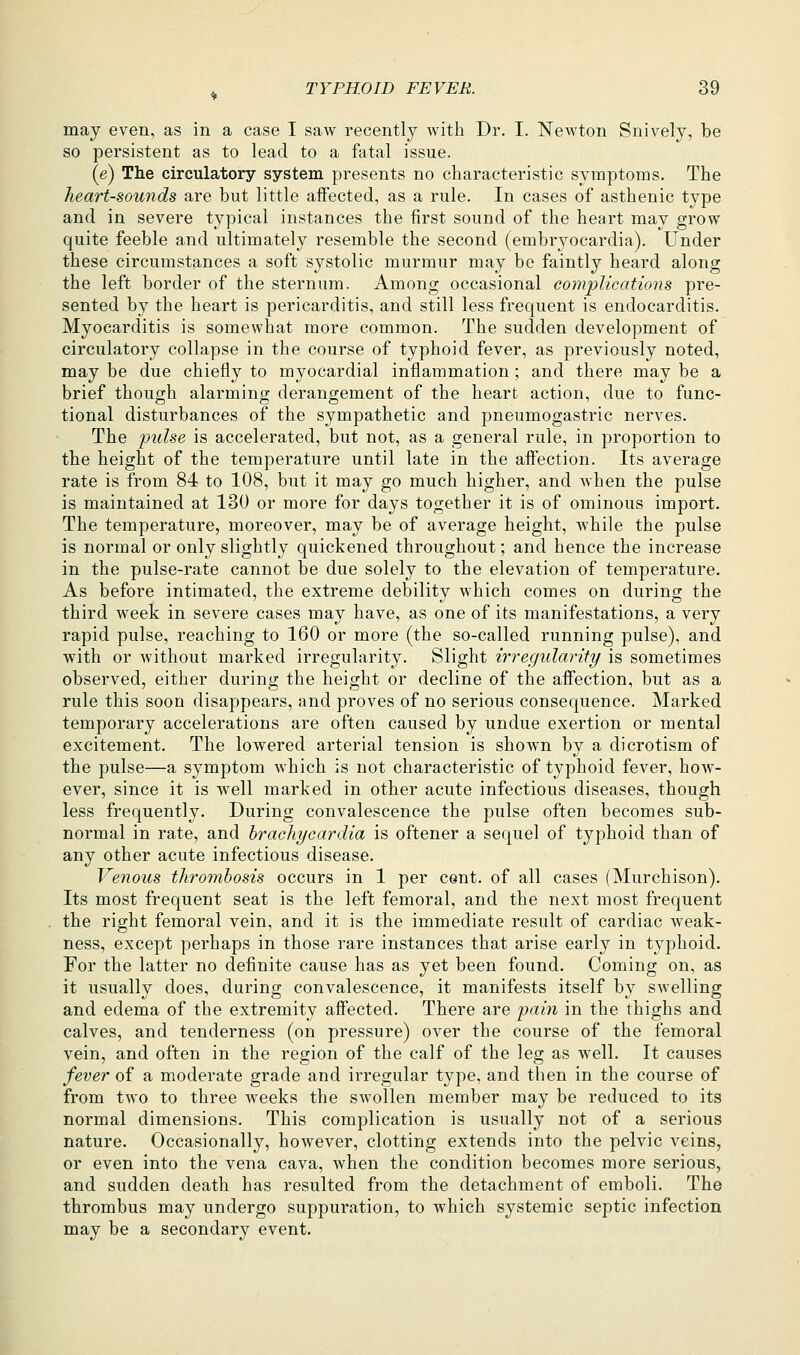 may even, as in a case I saw recently with Dr. I. Newton Snively, be so persistent as to lead to a fatal issue. (e) The circulatory system presents no characteristic symptoms. The heart-sounds are but little affected, as a rule. In cases of asthenic type and in severe typical instances the first sound of the heart may grow quite feeble and ultimately resemble the second (embryocardia). Under these circumstances a soft systolic murmur may be faintly heard along the left border of the sternum. Among occasional complications pre- sented by the heart is pericarditis, and still less frequent is endocarditis. Myocarditis is somewhat more common. The sudden development of circulatory collapse in the course of typhoid fever, as previously noted, may be due chiefly to myocardial inflammation ; and there may be a brief though alarming derangement of the heart action, due to func- tional disturbances of the sympathetic and pneumogastric nerves. The pulse is accelerated, but not, as a general rule, in proportion to the height of the temperature until late in the affection. Its average rate is from 84 to 108, but it may go much higher, and when the pulse is maintained at 130 or more for days together it is of ominous import. The temperature, moreover, may be of average height, while the pulse is normal or only slightly quickened throughout; and hence the increase in the pulse-rate cannot be due solely to the elevation of temperature. As before intimated, the extreme debility which comes on durino- the third week in severe cases may have, as one of its manifestations, a very rapid pulse, reaching to 160 or more (the so-called running pulse), and with or without marked irregularity. Slight irregularity is sometimes observed, either during the height or decline of the affection, but as a rule this soon disappears, and proves of no serious consequence. Marked temporary accelerations are often caused by undue exertion or mental excitement. The lowered arterial tension is shown by a dierotism of the pulse—a symptom which is not characteristic of typhoid fever, how- ever, since it is well marked in other acute infectious diseases, though less frequently. During convalescence the pulse often becomes sub- normal in rate, and hrachycardia is oftener a sequel of typhoid than of any other acute infectious disease. Venous thrombosis occurs in 1 per cent, of all cases (Murchison). Its most frequent seat is the left femoral, and the next most frequent the right femoral vein, and it is the immediate result of cardiac weak- ness, except perhaps in those rare instances that arise early in typhoid. For the latter no definite cause has as yet been found. Coming on, as it usually does, during convalescence, it manifests itself by swelling and edema of the extremity affected. There are pain in the thighs and calves, and tenderness (on pressure) over the course of the femoral vein, and often in the region of the calf of the leg as well. It causes fever of a moderate grade and irregular type, and tiien in the course of from two to three weeks the swollen member may be reduced to its normal dimensions. This complication is usually not of a serious nature. Occasionally, however, clotting extends into the pelvic veins, or even into the vena cava, when the condition becomes more serious, and sudden death has resulted from the detachment of emboli. The thrombus may undergo suppuration, to which systemic septic infection may be a secondary event.