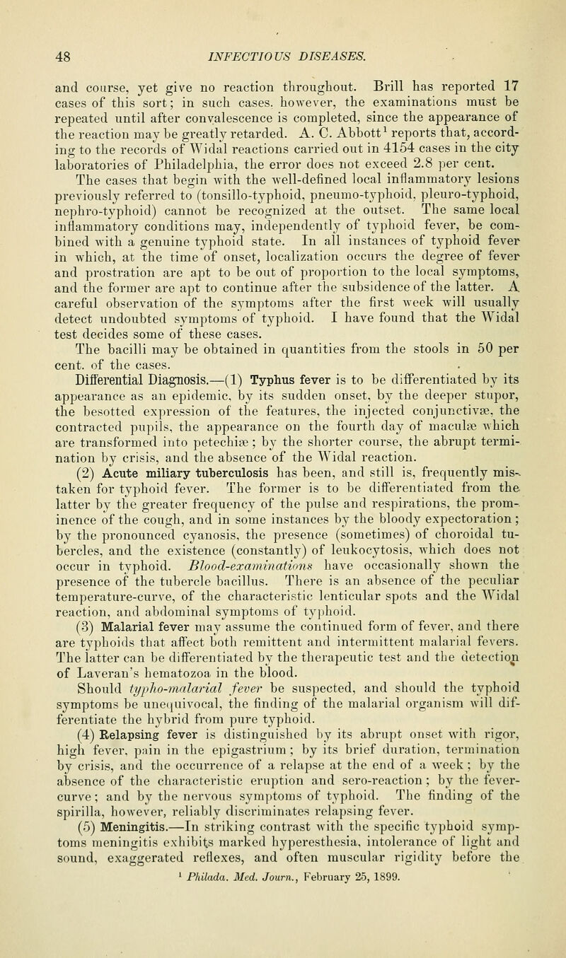 and course, yet give no reaction throughout. Brill has reported 17 cases of this sort; in such cases, however, the examinations must be repeated until after convalescence is completed, since the appearance of the reaction may be greatly retarded. A. C. Abbott ^ reports that, accord- ing to the records of Widal reactions carried out in 4154 cases in the city laboratories of Philadelphia, the error does not exceed 2.8 per cent. The cases that begin with the well-defined local inflammatory lesions previously referred to (tonsillo-typhoid, pneumo-typhoid, pleuro-typhoid, nephro-typboid) cannot be recognized at the outset. The same local inflammatory conditions may, independently of typhoid fever, be com- bined with a genuine typhoid state. In all instances of typhoid fever in which, at the time of onset, localization occurs the degree of fever and prostration are apt to be out of proportion to the local symptoms,, and the former are apt to continue after the subsidence of the latter. A careful observation of the symptoms after the first week will usually detect undoubted symptoms of typhoid. I have found that the Widal test decides some of these cases. The bacilli may be obtained in quantities from the stools in 50 per cent, of the cases. Differential Diagnosis.—(1) Typhus fever is to be differentiated by its appearance as an epidemic, by its sudden onset, by the deeper stupor, the besotted expression of the features, the injected conjunctivae, the contracted pupils, the appearance on the fourth day of maculae which are transformed into petechije; by the shorter course, the abrupt termi- nation by crisis, and the absence of the Widal reaction. (2) Acute miliary tuberculosis has been, and still is, frequently mis-. taken for typhoid fever. The former is to be differentiated from the latter by the greater frequency of the pulse and respirations, the prom-. inence of the cough, and in some instances by the bloody expectoration; by the pronounced cyanosis, the presence (sometimes) of choroidal tu- bercles, and the existence (constantly) of leukocytosis, which does not occur in typhoid. Blood-examinations have occasionally shown the presence of the tubercle bacillus. There is an absence of the peculiar temperature-curve, of the characteristic lenticular spots and the Widal reaction, and abdominal symptoms of typhoid. (3) Malarial fever may assume the continued form of fever, and there are typhoids that aflfect both remittent and intermittent malarial fevers. The latter can be differentiated by the therapeutic test and the detection of Laveran's hematozoa in the blood. Should typho-malarial fever be suspected, and should the typhoid symptoms be unequivocal, the finding of the malarial organism Avill dif- ferentiate the hybrid from pure typhoid. (4) Relapsing fever is distinguished by its aibrupt onset with rigor, high fever, pain in the epigastrium ; by its brief duration, termination by crisis, and the occurrence of a relapse at the end of a week; by the absence of the characteristic eruption and sero-reaction ; by the fever- curve; and by the nervous symptoms of typhoid. The finding of the spirilla, however, reliably discriminates relapsing fever. (5) Meningitis.—In striking contrast with the specific typhoid symp- toms meningitis exhibits marked hyperesthesia, intolerance of light and sound, exaggerated reflexes, and often muscular rigidity before the