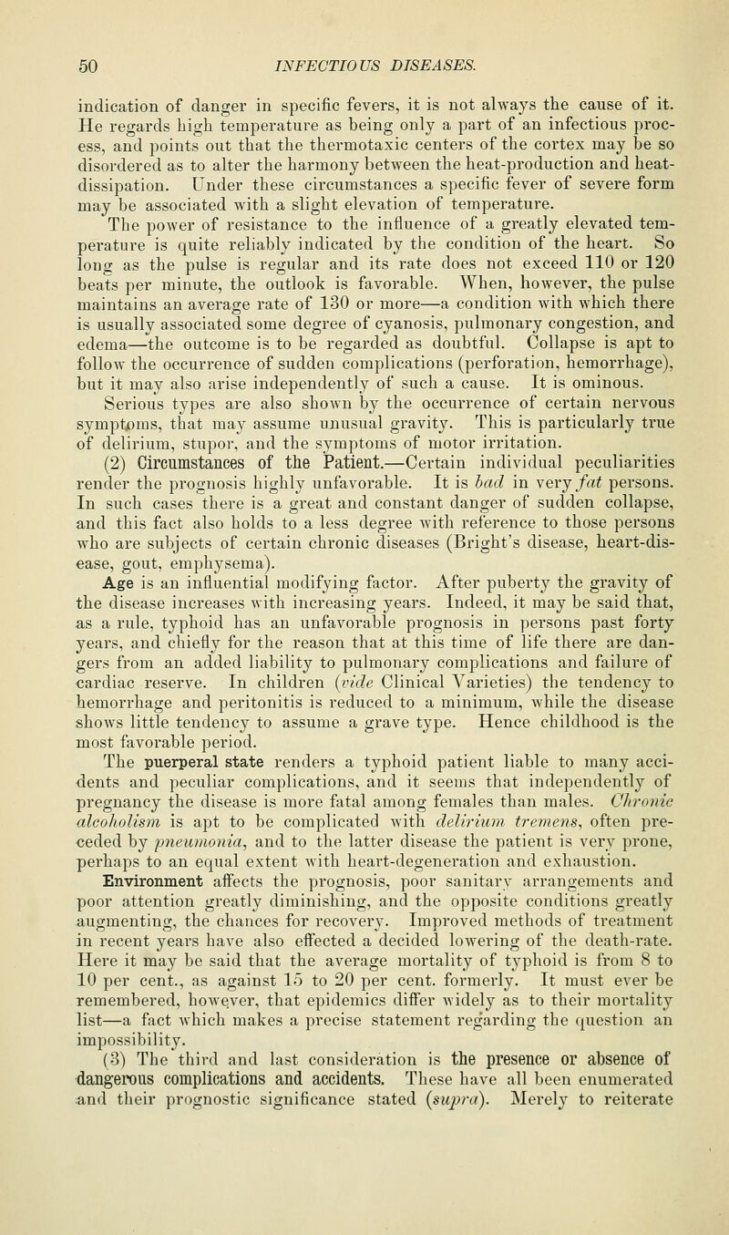 indication of danger in specific fevers, it is not always the cause of it. He regards high temperature as being only a part of an infectious proc- ess, and points out that the thermotaxic centers of the cortex may be so disordered as to alter the harmony between the heat-production and heat- dissipation. Under these circumstances a specific fever of severe form may be associated with a slight elevation of temperature. The power of resistance to the influence of a greatly elevated tem- perature is quite reliably indicated by the condition of the heart. So long as the pulse is regular and its rate does not exceed 110 or 120 beats per minute, the outlook is favorable. When, however, the pulse maintains an average rate of 130 or more—a condition with which there is usually associated some degree of cyanosis, pulmonary congestion, and edema—the outcome is to be regarded as doubtful. Collapse is apt to follow the occurrence of sudden complications (perforation, hemorrhage), but it may also arise independently of such a cause. It is ominous. Serious types are also shown by the occurrence of certain nervous symptoms, that may assume unusual gravity. This is particularly true of delirium, stupor, and the symptoms of motor irritation. (2) Circumstances of the Patient.—Certain individual peculiarities render the prognosis highly unfavorable. It is bad in yerj fat persons. In such cases there is a great and constant danger of sudden collapse, and this fact also holds to a less degree Avith reference to those persons who are subjects of certain chronic diseases (Bright's disease, heart-dis- ease, gout, emphysema). Age is an influential modifying factor. After puberty the gravity of the disease increases with increasing years. Indeed, it may be said that, as a rule, typhoid has an unfavorable prognosis in persons past forty years, and chiefly for the reason that at this time of life there are dan- gers from an added liability to pulmonary complications and failure of cardiac reserve. In children (vide Clinical Varieties) the tendency to hemorrhage and peritonitis is reduced to a minimum, while the disease shows little tendency to assume a grave type. Hence childhood is the most favorable period. The puerperal state renders a typhoid patient liable to many acci- dents and peculiar complications, and it seems that independently of pregnancy the disease is more fatal among females than males. Chronic alcoholism is apt to be complicated Avith delirium tremens, often pre- ceded by pneumonia, and to the latter disease the patient is very prone, perhaps to an equal extent with heart-degeneration and exhaustion. Environment affects the prognosis, poor sanitary arrangements and poor attention greatly diminishing, and the opposite conditions greatly augmenting, the chances for recovery. Improved methods of treatment in recent years have also effected a decided lowering of the death-rate. Here it may be said that the average mortality of typhoid is from 8 to 10 per cent., as against 15 to 20 per cent, formerly. It must ever be remembered, however, that epidemics differ Avidely as to their mortality list—a fact which makes a precise statement regarding the question an impossibility. (3) The third and last consideration is the presence or absence of dangerous complications and accidents. These have all been enumerated :and their prognostic significance stated {supra). Merely to reiterate
