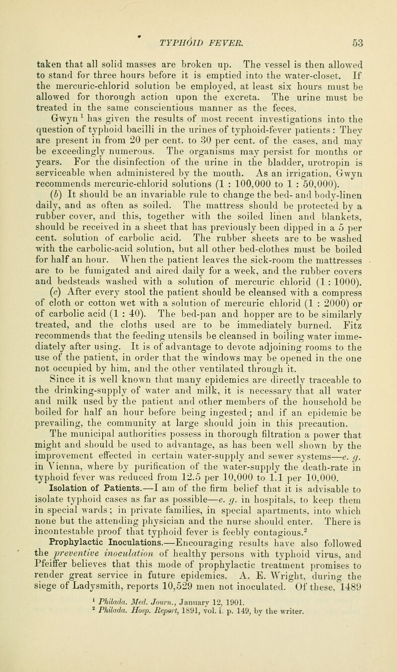 taken that all solid masses are broken up. The vessel is then allowed to stand for three hours before it is emptied into the water-closet. If the mercuric-chlorid solution be employed, at least six hours must be allowed for thorough action upon the excreta. The urine must be treated in the same conscientious manner as the feces. Gwyn ^ has given the results of most recent investigations into the question of typhoid bacilli in the urines of typhoid-fever patients : They are present in from 20 per cent, to 30 per cent, of the cases, and may be exceedingly numerous. The organisms may persist for months or years. For the disinfection of the urine in the bladder, urotropin is serviceable when administered by the mouth. As an irrigation, Gwyn recommends mercuric-chlorid solutions (1 : 100,000 to 1 : 50,000). (b) It should be an invariable rule to change the bed- and body-linen daily, and as often as soiled. The mattress should be protected by a rubber cover, and this, together with the soiled linen and blankets, should be received in a sheet that has previously been dipped in a 5 per cent, solution of carbolic acid. The rubber sheets are to be washed with the carbolic-acid solution, but all other bed-clothes must be boiled for half an hour. When the patient leaves the sick-room the mattresses are to be fumigated and aired daily for a week, and the rubber covers and bedsteads washed with a solution of mercuric chlorid (1 : 1000). (c) After every stool the patient should be cleansed with a compress of cloth or cotton wet with a solution of mercuric chlorid (1 : 2000) or of carbolic acid (1 : 40). The bed-pan and hopper are to be similarly treated, and the cloths used are to be immediately burned. Fitz recommends that the feeding utensils be cleansed in boiling water imme- diately after using. It is of advantage to devote adjoining rooms to the use of the patient, in order that the w^indows may be opened in the one not occupied by him, and the other ventilated through it. Since it is well known that many epidemics are directly traceable to the drinking-supply of water and milk, it is necessary that all water and milk used by the patient and other members of the household be boiled for half an hour before being ingested; and if an epidemic be prevailing, the community at large should join in this precaution. The municipal authorities possess in thorough filtration a power that might and should be used to advantage, as has been well shown by the improvement effected in certain water-supply and sewer systems—e. g. in Vienna, where by purification of the water-supply the death-rate in typhoid fever was reduced from 12.5 per 10,000 to 1.1 per 10,000. Isolation of Patients.—I am of the firm belief that it is advisable to isolate typhoid cases as far as possible—e. g. in hospitals, to keep them in special wards; in private families, in special apartments, into which none but the attending physician and the nurse should enter. There is incontestable proof that typhoid fever is feebly contagious.^ Prophylactic Inoculations.—Encouraging results have also followed the 'preventive inoculation of healthy persons with typhoid virus, and Pfeiffer believes that this mode of prophylactic treatment promises to render great service in future epidemics. A. E. Wright, during the siege of Ladysmith, reports 10,529 men not inoculated. Of these, 1489 ^ Philada. Med. Journ., January 12, 1901. ^ Philada. Hosp. Rep&rt, 1891, vol. i. p. 149, by the writer.