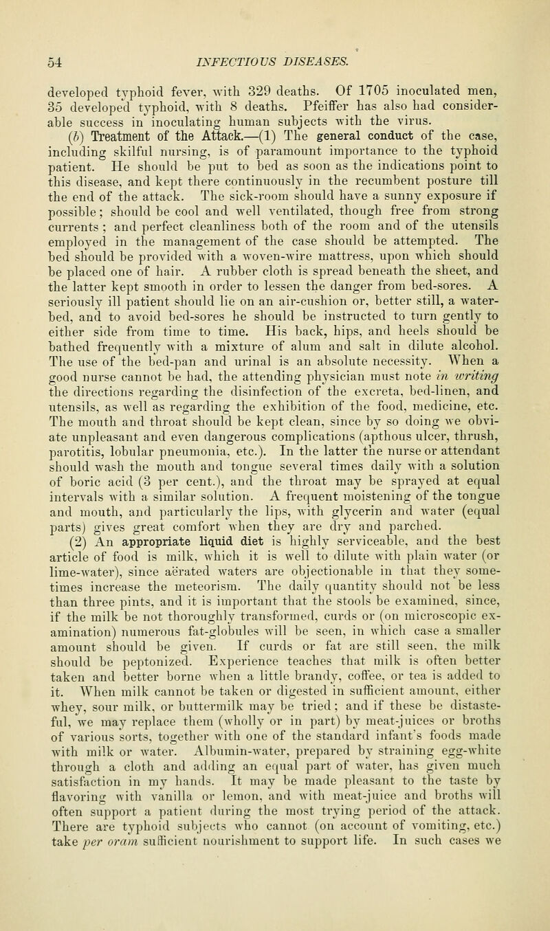 developed typhoid fever, with 329 deaths. Of 1705 inoculated men, 35 developecl typhoid, with 8 deaths. Pfeiffer has also had consider- able success in inoculating human subjects -with the virus. (b) Treatment of the Attack.—(1) The general conduct of the case, including skilful nursing, is of paramount importance to the typhoid patient. He should be put to bed as soon as the indications point to this disease, and kept there continuously in the recumbent posture till the end of the attack. The sick-room should have a sunny exposure if possible; should be cool and well ventilated, though free from strong currents ; and perfect cleanliness both of the room and of the utensils employed in the management of the case should be attempted. The bed should be provided with a woven-wire mattress, upon which should be placed one of hair. A rubber cloth is spread beneath the sheet, and the latter kept smooth in order to lessen the danger from bed-sores. A seriously ill patient should lie on an air-cushion or, better still, a water- bed, and to avoid bed-sores he should be instructed to turn gently to either side from time to time. His back, hips, and heels should be bathed frequently with a mixture of alum and salt in dilute alcohol. The use of the bed-pan and urinal is an absolute necessity. When a good nurse cannot be had, the attending physician must note in writing the directions regarding the disinfection of the excreta, bed-linen, and utensils, as well as regarding the exhibition of the food, medicine, etc. The mouth and throat should be kept clean, since by so doing we obvi- ate unpleasant and even dangerous complications (apthous ulcer, thrush, parotitis, lobular pneumonia, etc.). In the latter the nurse or attendant should wash the mouth and tongue several times daily with a solution of boric acid (3 per cent.), and the throat may be sprayed at equal intervals with a similar solution. A frequent moistening of the tongue and mouth, and particularly the lips, with glycerin and water (equal parts) gives great comfort when they are dry and parched. (2) An appropriate liquid diet is highly serviceable, and the best article of food is milk, which it is well to dilute with plain water (or lime-water), since aerated waters are objectionable in that they some- times increase the meteorism. The daily quantity should not be less than three pints, and it is important that the stools be examined, since, if the milk be not thoroughly transformed, curds or (on microscopic ex- amination) numerous fat-globules will be seen, in which case a smaller amount should be given. If curds or fat are still seen, the milk should be peptonized. Experience teaches that milk is often better taken and better borne when a little brandy, coifee, or tea is added to it. When milk cannot be taken or digested in sufficient amount, either whey, sour milk, or buttermilk may be tried; and if these be distaste- ful, we may replace them (wholly or in part) by meat-juices or broths of various sorts, together with one of the standard infant's foods made with milk or Avater. Albumin-water, prepared by straining egg-white through a cloth and adding an equal part of water, has given much satisfiiction in my hands. It may be made pleasant to the taste by flavoring with vanilla or lemon, and with meat-juice and broths will often support a patient during the most trying period of the attack. There are typhoid subjects Avho cannot (on account of vomiting, etc.) take per oram sufficient nourishment to support life. In such cases we