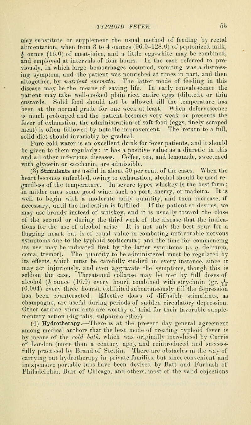 may substitute or supplement the usual method of feeding by rectal alimentation, when from 3 to 4 ounces (96.0-128.0) of peptonized milk, |- ounce (16.0) of meat-juice, and a little egg-white may be combined, and employed at intervals of four hours. In the case referred to pre- viously, in which large hemorrhages occurred, vomiting was a distress- ing symptom, and the patient was nourished at times in part, and then altogether, by nutrient e-nemata. The latter mode of feeding in this disease may be the means of saving life. In early convalescence the patient may take well-cooked plain rice, entire eggs (diluted), or thin custards. Solid food should not be allowed till the temperature has been at the normal grade for one week at least. When defervescence is much prolonged and the patient becomes very weak or presents the fever of exhaustion, the administration of soft food (eggs, finely scraped meat) is often followed by notable improvement. The return to a full, solid diet should invariably be gradual. Pure cold water is an excellent drink for fever patients, and it should be given to them regularly; it has a positive value as a diuretic in this and all other infectious diseases. Coffee, tea, and lemonade, sweetened with glycerin or saccharin, are admissible. (3) Stimulants are useful in about 50 per cent, of the cases. When the heart becomes enfeebled, owing to exhaustion, alcohol should be used re- gardless of the temperature. In severe types whiskey is the best form ; in milder ones some good wine, such as port, sherry, or madeira. It is well to begin Avith a moderate daily quantity, and then increase, if necessary, until the indication is fulfilled. If the patient so desires, we may use brandy instead of whiskey, and it is usually toward the close of the second or during the third week of the disease that the indica- tions for the use of alcohol arise. It is not only the best spur for a flagging heart, but is of equal value in combating unfavorable nervous symptoms due to the typhoid septicemia; and the time for commencing its use may be indicated first by the latter symptoms {e. g. delirium, coma, tremor). The quantity to be administered must be regulated by its effects, which must be carefully studied in every instance, since it may act injuriously, and even aggravate the symptoms, though this is seldom the case. Threatened collapse may be met by full doses of alcohol (I ounce (16.0) every hour), combined with strychnin (gr. y^j (0.004) every three hours), exhibited subcutaneously till the depression has been counteracted. Effective doses of diffusible stimulants, as champagne, are useful during periods of sudden circulatory depression. Other cardiac stimulants are worthy of trial for their favorable supple- mentary action (digitalis, sulphuric ether). (4) Hydrotherapy.—There is at the present day general agreement among medical authors that the best mode of treating typhoid fever is by means of the cold bath, which was originally introduced by Currie of London (more than a century ago), and reintroduced and success- fully practiced by Brand of Stettin, There are obstacles m the Avay of carrying out hydrotherapy in private families, but since convenient and inexpensive portable tubs have been devised by Batt and Furbush of Philadelphia, Burr of Chicago, and others, most of the valid objections