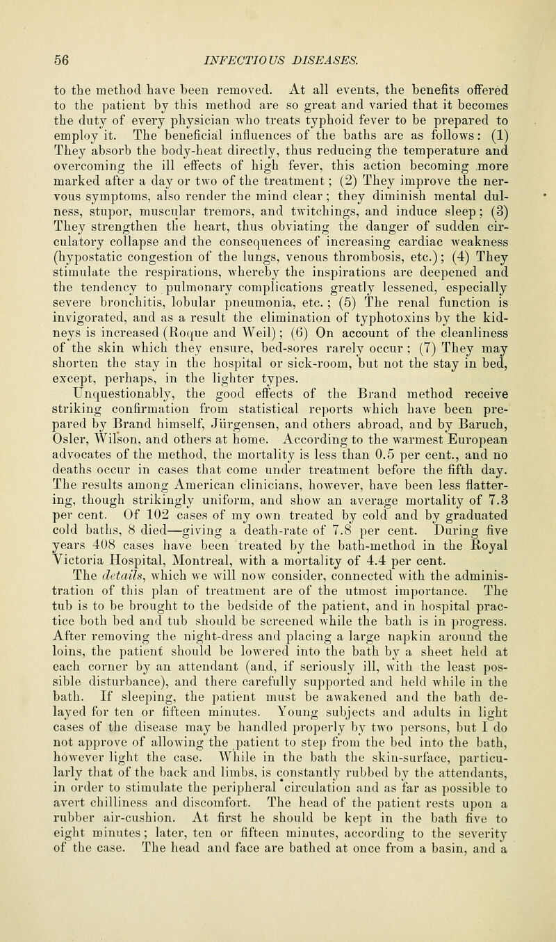 to the method have been removed. At all events, the benefits ofiered to the patient by this method are so great and varied that it becomes the duty of every physician who treats typhoid fever to be prepared to employ it. The beneficial influences of the baths are as follows: (1) They absorb the body-heat directly, thus reducing the temperature and overcoming the ill effects of high fever, this action becoming more marked after a day or two of the treatment; (2) They improve the ner- vous symptoms, also render the mind clear; they diminish mental dul- ness, stupor, muscular tremors, and twitchings, and induce sleep; (3) They strengthen the heart, thus obviating the danger of sudden cir- culatory collapse and the consequences of increasing cardiac weakness (hypostatic congestion of the lungs, venous thrombosis, etc.); (4) They stimulate the respirations, whereby the inspirations are deepened and the tendency to pulmonary complications greatly lessened, especially severe bronchitis, lobular pneumonia, etc.; (5) The renal function is invigorated, and as a result the elimination of typhotoxins by the kid- neys is increased (Roque and Weil); (6) On account of the cleanliness of the skin which they ensure, bed-sores rarely occur ; (7) They may shorten the stay in the hospital or sick-room, but not the stay in bed, except, perhaps, in the lighter types. Unquestionably, the good effects of the Brand method receive striking confirmation from statistical reports which have been pre- pared by Brand himself, Jurgensen, and others abroad, and by Baruch, Osier, Wilson, and others at home. According to the warmest European advocates of the method, the mortality is less than 0.5 per cent., and no deaths occur in cases that come under treatment before the fifth day. The results among American clinicians, however, have been less flatter- ing, though strikingly uniform, and show an average mortality of 7.3 per cent. Of 102 cases of my own treated by cold and by graduated cold baths, 8 died—giving a death-rate of 7.8 per cent. During five years 408 cases have been treated by the bath-method in the Royal Victoria Hospital, Montreal, with a mortality of 4,4 per cent. The details, which we will now consider, connected with the adminis- tration of this plan of treatment are of the utmost importance. The tub is to be brought to the bedside of the patient, and in hospital prac- tice both bed and tub should be screened while the bath is in progress. After removing the night-dress and placing a large napkin around the loins, the patient should be lowered into the bath by a sheet held at each corner by an attendant (and, if seriously ill, with the least pos- sible disturbance), and there carefully supported and held while in the bath. If sleeping, the patient must be awakened and the bath de- layed for ten or fifteen minutes. Young subjects and adults in light cases of the disease may be handled properly by two persons, but I do not approve of allowing the patient to step from the bed into the bath, however light the case. While in the bath the skin-surface, particu- larly that of the back and limbs, is constantly rubbed by the attendants, in order to stimulate the peripheral circulation and as far as possible to avert chilliness and discomfort. The head of the patient rests upon a rubber air-cushion. At first he should be kept in the bath five to eight minutes; later, ten or fifteen minutes, according to the severity of the case. The head and face are bathed at once from a basin, and a