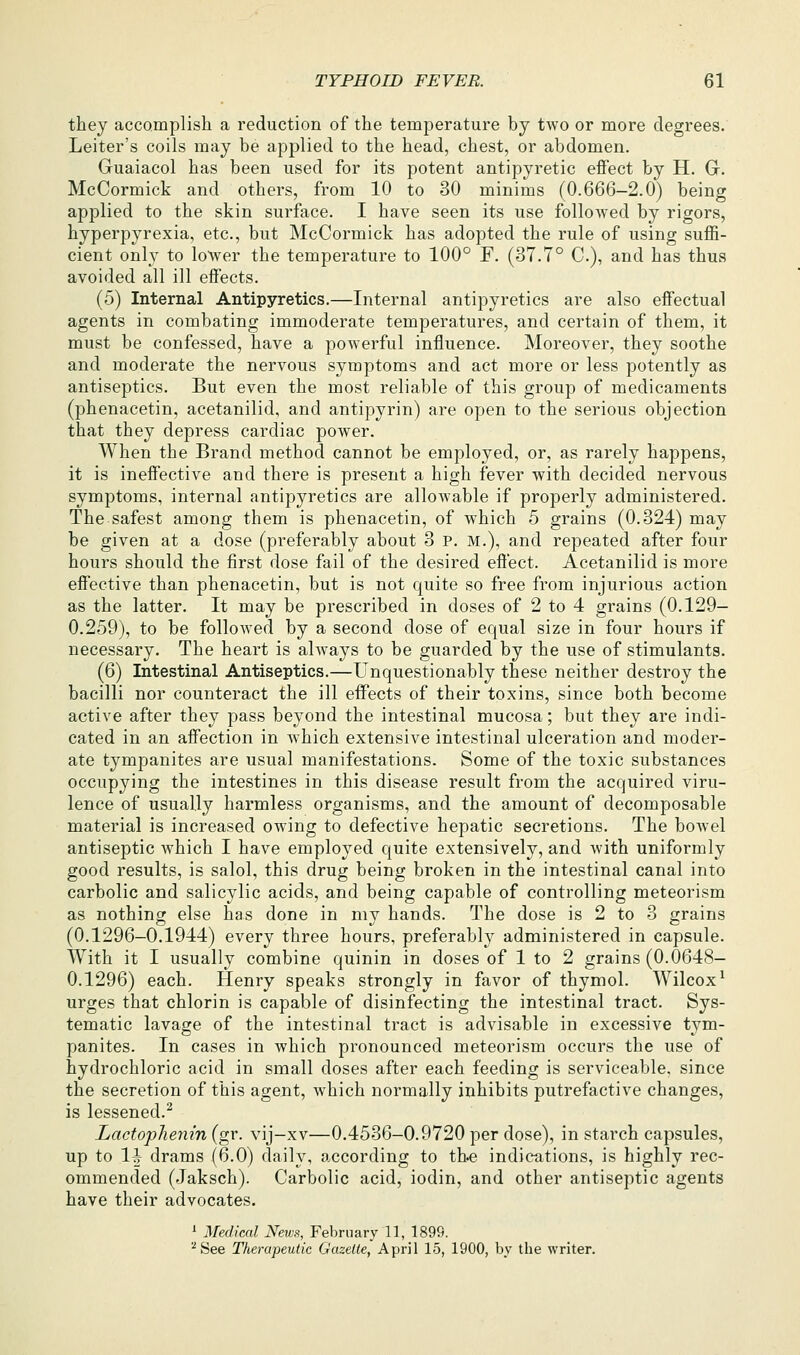 they accomplish a reduction of the temperature by two or more degrees. Leiter's coils may be applied to the head, chest, or abdomen. Guaiacol has been used for its potent antipyretic effect by H. G. McCormick and others, from 10 to 30 minims (0.666-2.0) being applied to the skin surface. I have seen its use followed by rigors, hyperpyrexia, etc., but McCormick has adopted the rule of using suffi- cient only to loAver the temperature to 100° F. (37.7° C), and has thus avoided all ill effects. (5) Internal Antipyretics.—Internal antipyretics are also effectual agents in combating immoderate temperatures, and certain of them, it must be confessed, have a powerful influence. Moreover, they soothe and moderate the nervous symptoms and act more or less potently as antiseptics. But even the most reliable of this group of medicaments (phenacetin, acetanilid, and antipyrin) are open to the serious objection that they depress cardiac power. When the Brand method cannot be employed, or, as rarely happens, it is ineffective and there is present a high fever with decided nervous symptoms, internal antipyretics are allowable if properly administered. The safest among them is phenacetin, of which 5 grains (0.324) may be given at a dose (preferably about 3 p. m.), and repeated after four hours should the first dose fail of the desired effect. Acetanilid is more effective than phenacetin, but is not quite so free from injurious action as the latter. It may be prescribed in doses of 2 to 4 grains (0.129— 0.259), to be followed by a second dose of equal size in four hours if necessary. The heart is always to be guarded by the use of stimulants. (6) Intestinal Antiseptics.—Unquestionably these neither destroy the bacilli nor counteract the ill eflPects of their toxins, since both become active after they pass beyond the intestinal mucosa; but they are indi- cated in an affection in which extensive intestinal ulceration and moder- ate tympanites are usual manifestations. Some of the toxic substances occupying the intestines in this disease result from the acquired viru- lence of usually harmless organisms, and the amount of decomposable material is increased owing to defective hepatic secretions. The bowel antiseptic which I have employed quite extensively, and with uniformly good results, is salol, this drug being broken in the intestinal canal into carbolic and salicylic acids, and being capable of controlling meteorism as nothing else has done in my hands. The dose is 2 to 3 grains (0.1296-0.1944) every three hours, preferably administered in capsule. With it I usually combine quinin in doses of 1 to 2 grains (0.0648- 0.1296) each. Henry speaks strongly in favor of thymol. Wilcox^ urges that chlorin is capable of disinfecting the intestinal tract. Sys- tematic lavage of the intestinal tract is advisable in excessive tym- panites. In cases in which pronounced meteorism occurs the use of hydrochloric acid in small doses after each feeding is serviceable, since the secretion of this agent, which normally inhibits putrefactive changes, is lessened.^ Lactoplienin (gr. vij-xv—0.4536-0.9720 per dose), in starch capsules, up to 1^ drams (6.0) daily, according to the indications, is highly rec- ommended (Jaksch). Carbolic acid, iodin, and other antiseptic agents have their advocates. ' Medical News, February 11, 1899. ''See Therapeutic Gazelle, April 15, 1900, by the writer.
