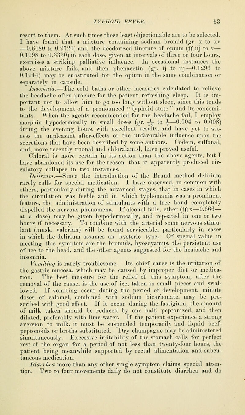 resort to them. At such times those least objectionable are to be selected. I have found that a mixture containing sodium bromid (gr. x to xv —0.6480 to 0.9720) and the deodorized tincture of opium (TTLiij to v— 0.1998 to 0.3330) in each dose, given at intervals of three or four hours, exercises a striking palliative influence. In occasional instances the above mixture fails, and then phenacetin (gr. ij to iij—0.1296 to 0.1944) may be substituted for the opium in the same combination or separately in capsule. hisomnia.—The cold baths or other measures calculated to relieve the headache often procure for the patient refreshing sleep. It is im- portant not to allow him to go too long without sleep, since this tends to the development of a pronounced  typhoid state  and its concomi- tants. When the agents recommended for the headache fail, I employ morphin hypodermically in small doses (gr. ^V *o |-—0.004 to 0.008) during the evening hours, with excellent results, and have yet to wit- ness the unpleasant after-effects or the unfavorable influence upon the secretions that have been described by some authors. Codein, sulfonal, and, more recently trional and chloralamid, have proved useful. Chloral is more certain in its action than the above agents, but I have abandoned its use for the reason that it apparently produced cir- culatory collapse in two instances. DeUrium.—Since tlie introduction of the Brand method delirium rarely calls for special medication. I have observed, in common Avith- others, particularly during the advanced stages, that in cases in Avhich the circulation was feeble and in which typhomania was a prominent feature, the administration of stimulants with a free hand completely dispelled the nervous phenomena. If alcohol fails, ether {V([x—0.666— at a dose) may be given hypodermically, and repeated in one or two hours if necessary. To combine with the arterial some nervous stimu- lant (musk, valerian) will be found serviceable, particularly in cases in which the delirium assumes an hysteric type. Of special value in meeting this symptom are the bromids, hyoscyamus, the persistent use of ice to the head, and the other agents suggested for the headache and insomnia. Vomiting is rarely troublesome. Its chief cause is the irritation of the gastric mucosa, which may be caused by improper diet or medica- tion. The best measure for the relief of this symptom, after the removal of the cause, is the use of ice, taken in small pieces and swal- lowed. If vomiting occur during the period of development, minute doses of calomel, combined with sodium bicarbonate, may be pre- scribed with good effect. If it occur during the fastigium, the amount of milk taken should be reduced by one half, peptonized, and then diluted, preferably with lime-water. If the patient experience a strong aversion to milk, it must be suspended temporarily and liquid beef- peptonoids or broths substituted. Dry champagne may be administered simultaneously. Excessive irritability of the stomach calls for perfect rest of the organ for a period of not less than twenty-four hours, the patient being meanwhile supported by rectal alimentation and subcu- taneous medication. Diarrhea more than any other single symptom claims special atten- tion. Two to four movements daily do not constitute diarrhea and do