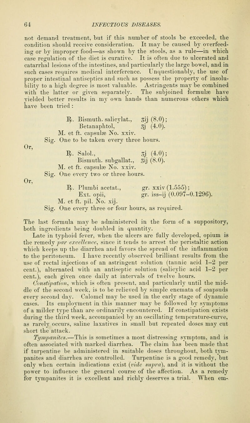 Or, Or, 64 INFECTIOUS DISEASES. not demand treatment, but if this number of stools be exceeded, the condition should receive consideration. It may be caused by overfeed- ing or by improper food—as shown by the stools, as a rule—in which case regulation of the diet is curative. It is often due to ulcerated and catarrhal lesions of the intestines, and particularly the large bowel, and in such cases requires medical interference. Unquestionably, the use of proper intestinal antiseptics and such as possess the property of insolu- bility to a high degree is most valuable. Astringents may be combined with the latter or given separately. The subjoined formulae have yielded better results in my own hands than numerous others which have been tried : ^. Bismuth, salicylat., ^ij (8.0); Betanaphtol, 3J (4.0). M. et ft. capsulse No. xxiv. Sig. One to be taken every three hours. ^. SaloL, 5j. (4.0); Bismuth, subgallat., 3ij (8.0). M. et ft. capsul?e No. xxiv. Sig. One every two or three hours. I^. Plumbi acetat., gr. xxiv (1.555) ; Ext. opii, gr. iss-ij (0.097-0.1296). M. et ft. pil. No. xij. Sig. One every three or four hours, as required. The last formula may be administered in the form of a suppository, both ingredients being doubled in quantity. Late in typhoid fever, when the ulcers are fully developed, opium is the remedy prtr excellence, since it tends to arrest the peristaltic action which keeps up the diarrhea and favors the spread of the inflammation to the peritoneum. I have recently observed brilliant results from the use of rectal injections of an astringent solution (tannic acid 1-2 per cent.), alternated with an antiseptic solution (salicylic acid 1-2 per cent.), each given once daily at intervals of twelve hours. Constipation, which is often present, and particularly until the mid- dle of the second week, is to be relieved by simple enemata of soapsuds every second day. Calomel may be used in the early stage of dynamic cases. Its employment in this manner may be followed by symptoms of a milder type than are ordinarily encountered. If constipation exists during the third week, accompanied by an oscillating temperature-curve, as rarely occurs, saline laxatives in small but repeated doses may cut short the attack. Tympanites.—This is sometimes a most distressing symptom, and is often associated with marked diarrhea. The claim has been made that if turpentine be administered in suitable doses throughout, both tym- panites and diarrhea are controlled. Turpentine is a good remedy, but only when certain indications exist {vide supra), and it is without the power to influence tbe general course of the affection. As a remedy for tympanites it is excellent and richly deserves a trial. When em-