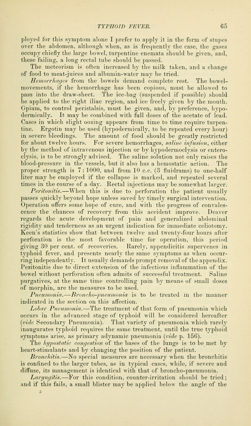 ployed for this symptom alone I prefer to apply it in the form of stupes over the abdomen, although when, as is frequently the case, the gases occupy chiefly the large bowel, turpentine enemata should be given, and, these failing, a long rectal tube should be passed. The meteorism is often increased by the milk taken, and a change of food to meat-juices and albumin-^yater may be tried. Hemorrhages from the bowels demand complete rest. The bowel- movements, if the hemorrhage has been copious, must be allowed to pass into the draw-sheet. The ice-bag (suspended if possible) should be applied to the right iliac region, and ice freely given by the mouth. Opium, to control peristalsis, must be given, and, by preference, hypo- dermically. It may be combined with full doses of the acetate of lead. Cases in which slight oozing appears from time to time require turpen- tine. Ergotin may be used (hypodermically, to be repeated every hour) in severe bleedings. The amount of food should be greatly restricted for about twelve hours. For severe hemorrhages, saline infusion, either by the method of intravenous injection or by hypodermoclysis or entero- clysis, is to be strongly advised. The saline solution not only raises the blood-pressure in the vessels, but it also has a hemostatic action. The proper strength is 7: 1000, and from 10 c.c. (3 fluidrams) to one-half liter may be employed if the collapse is marked, and repeated several times in the course of a day. Rectal injections may be somewhat larger. Peritonitis.—When this is due to perforation the patient usually passes quickly beyond hope unless saved by timely surgical intervention. Operation offers some hope of cure, and with the progress of convales- cence the chances of recovery from this accident improve. Deaver regards the acute development of pain and generalized abdominal rigidity and tenderness as an urgent indication for immediate celiotomy. Keen's statistics show^ that between twelve and twenty-four hours after perforation is the most favorable time for operation, this period giving 30 per cent, of recoveries. Rarely, appendicitis supervenes in typhoid fever, and presents nearly the same symptoms as when occur- ring independently. It usually demands prompt removal of the appendix. Peritonitis due to direct extension of the infectious inflammation of the bowel without perforation often admits of successful treatment. Saline purgatives, at the same time controlling pain by means of small doses of morphin, are the measures to be used. Pneumonia.—Broncho-pneumonia is to be treated in the manner indicated in the section on this affection. Lobar Pneiimonia.—The treatment of that form of pneumonia which occurs in the advanced stage of typhoid wnll be considered hereafter {vide Secondary Pneumonia). That variety of pneumonia which rarely inaugurates typhoid requires the same treatment, until the true typhoid symptoms arise, as primary adynamic pneumonia {vide p. 156). The hypostatic congestion of the bases of the lungs is to be met by heart-stimulants and by changing the position of the patient. Bronchitis.—No special measures are necessary when the bronchitis is confined to the larger tubes, as in typical cases, while, if severe and diffuse, its management is identical with that of broncho-pneumonia. Laryngitis.—For this condition, counter-irritation should be tried; and if this fails, a small blister may be applied belon the angle of the