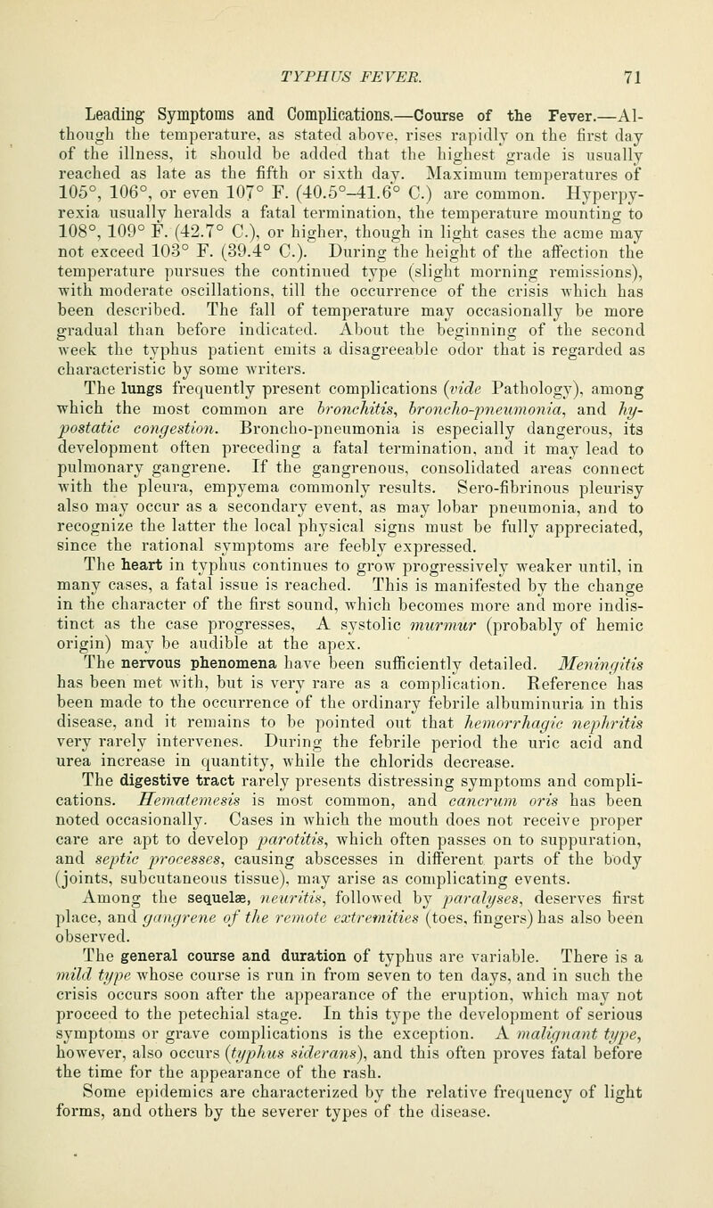 Leading Symptoms and Complications.—Course of the Fever.—Al- though the temperature, as stated above, rises rapidly on the first day of the illness, it should be added that the highest grade is usually reached as late as the fifth or sixth day. Maximum temperatures of 105°, 106°, or even 107° F. (40.5°-41.6° C.) are common. Hyperpy- rexia usually heralds a fatal termination, the temperature mounting to 108°, 109° F. (42.7° C), or higher, though in light cases the acme may not exceed 103° F. (39.4° C). During the height of the affection the temperature pursues the continued type (slight morning remissions), with moderate oscillations, till the occurrence of the crisis which has been described. The fall of temperature may occasionally be more gradual than before indicated. About the beginning of the second week the typhus patient emits a disagreeable odor that is regarded as characteristic by some writers. The lungs frequently present complications (vide Pathology), among which the most common are broneJiitis, broncho-pneumonia, and hi/- postatic congestion. Broncho-pneumonia is especially dangerous, its development often preceding a fatal termination, and it may lead to pulmonary gangrene. If the gangrenous, consolidated areas connect with the pleura, empyema commonly results. Sero-fibrinous pleurisy also may occur as a secondary event, as may lobar pneumonia, and to recognize the latter the local physical signs must be fully appreciated, since the rational symptoms are feebly expressed. The heart in typhus continues to grow progressively weaker until, in many cases, a fatal issue is reached. This is manifested by the change in the character of the first sound, w^hich becomes more and more indis- tinct as the case progresses, A systolic murmur (probably of hemic origin) may be audible at the apex. The nervous phenomena have been sufficiently detailed. Meningitis has been met with, but is very rare as a complication. Reference has been made to the occurrence of the ordinary febrile albuminuria in this disease, and it remains to be pointed out that hemorrhagic nephritis very rarely intervenes. During the febrile period the uric acid and urea increase in quantity, while the chlorids decrease. The digestive tract rarely presents distressing symptoms and compli- cations. Hematemesis is most common, and cancrum oris has been noted occasionally. Cases in which the mouth does not receive proper care are apt to develop parotitis, which often passes on to suppuration, and septic processes, causing abscesses in different parts of the body (joints, subcutaneous tissue), may arise as complicating events. Among the sequelae, neuritis, followed by paralyses, deserves first place, and gangrene of the remote extremities (toes, fingers) has also been observed. The general course and duration of typhus are variable. There is a mild type whose course is run in from seven to ten days, and in such the crisis occurs soon after the appearance of the eruption, which may not proceed to the petechial stage. In this type the development of serious symptoms or grave complications is the exception. A malignant type, however, also occurs {typhus siderans), and this often proves fatal before the time for the appearance of the rash. Some epidemics are characterized by the relative frequency of light forms, and others by the severer types of the disease.