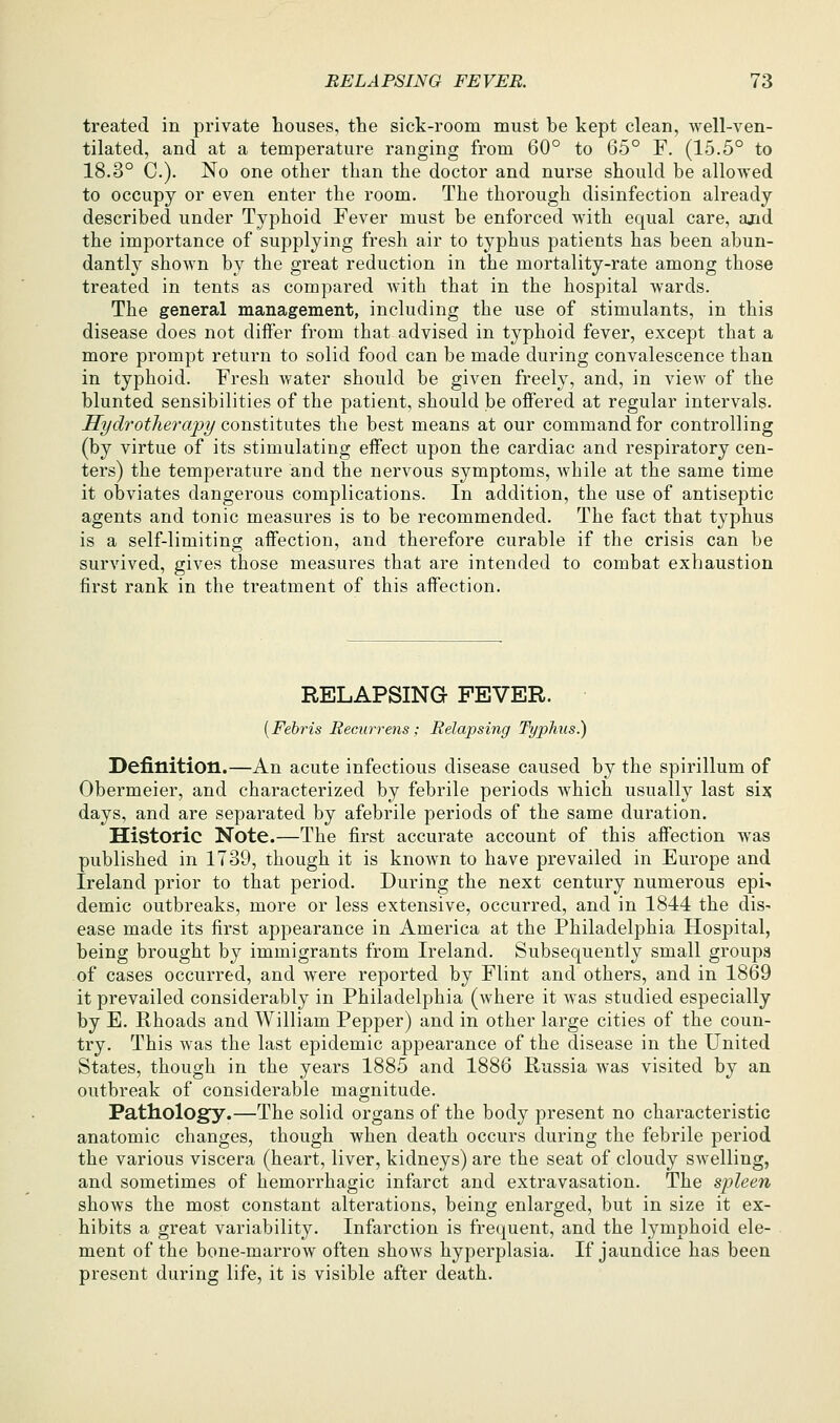 treated in private houses, the sick-room must he kept clean, well-ven- tilated, and at a temperature ranging from 60° to 65° F, (15.5° to 18.3° C). No one other than the doctor and nurse should be allowed to occupy or even enter the room. The thorough disinfection already described under Typhoid Fever must be enforced with equal care, and the importance of supplying fresh air to typhus patients has been abun- dantly shown by the great reduction in the mortality-rate among those treated in tents as compared with that in the hospital wards. The general management, including the use of stimulants, in this disease does not differ from that advised in typhoid fever, except that a more prompt return to solid food can be made during convalescence than in typhoid. Fresh water should be given freely, and, in view of the blunted sensibilities of the patient, should be offered at regular intervals. Hydrotheraijy constitutes the best means at our command for controlling (by virtue of its stimulating effect upon the cardiac and respiratory cen- ters) the temperature and the nervous symptoms, Avhile at the same time it obviates dangerous complications. In addition, the use of antiseptic agents and tonic measures is to be recommended. The fact that typhus is a self-limiting; affection, and therefore curable if the crisis can be survived, gives those measures that are intended to combat exhaustion first rank in the treatment of this affection. RELAPSING FEVER. [Febris RecAirrens ; Relapsing Typhus.) Definition.—An acute infectious disease caused by the spirillum of Obermeier, and characterized by febrile periods which usually last six days, and are separated by afebrile periods of the same duration. Historic Note.—The first accurate account of this affection was published in 1739, though it is known to have prevailed in Europe and Ireland prior to that period. During the next century numerous epi- demic outbreaks, more or less extensive, occurred, and in 1844 the dis- ease made its first appearance in America at the Philadelphia Hospital, being brought by immigrants from Ireland. Subsequently small groups of cases occurred, and were reported by Flint and others, and in 1869 it prevailed considerably in Philadelphia (where it was studied especially by E. Rhoads and William Pepper) and in other large cities of the coun- try. This was the last epidemic appearance of the disease in the United States, though in the years 1885 and 1886 Russia was visited by an outbreak of considerable magnitude. Pathology.—The solid organs of the body present no characteristic anatomic changes, though when death occurs during the febrile period the various viscera (heart, liver, kidneys) are the seat of cloudy swelling, and sometimes of hemorrhagic infarct and extravasation. The spleen shows the most constant alterations, being enlarged, but in size it ex- hibits a great variability. Infarction is frequent, and the lymphoid ele- ment of the bone-marrow often shows hyperplasia. If jaundice has been present during life, it is visible after death.