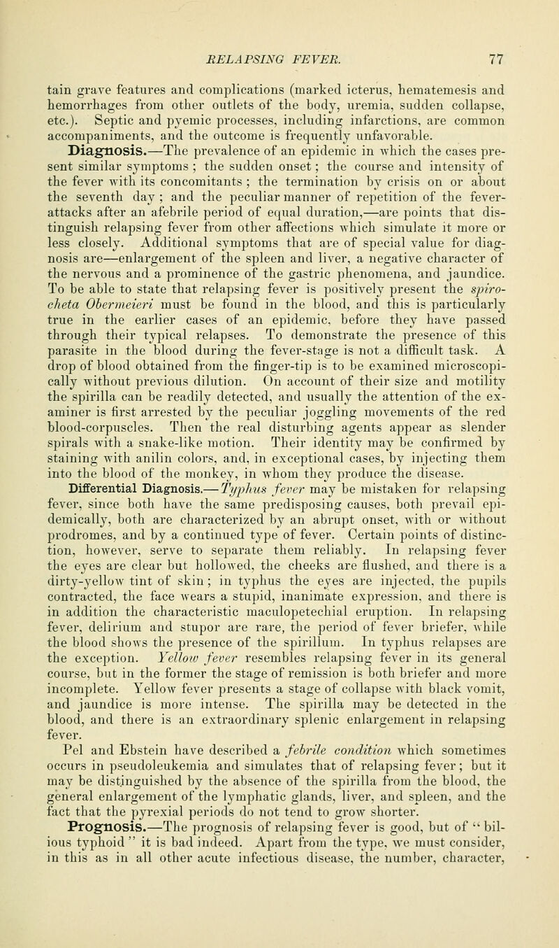 tain grave features and complications (marked icterus, hematemesis and hemorrhages from other outlets of the body, uremia, sudden collapse, etc.). Septic and pyemic processes, including infarctions, are common accompaniments, and the outcome is frequently unfavorable. Diagnosis.—The prevalence of an epidemic in which the cases pre- sent similar symptoms ; the sudden onset; the course and intensity of the fever with its concomitants ; the termination by crisis on or about the seventh day ; and the peculiar manner of repetition of the fever- attacks after an afebrile period of equal duration,—are points that dis- tinguish relapsing fever from other affections which simulate it more or less closely. Additional symptoms that are of special value for diag- nosis are—enlargement of the spleen and liver, a negative character of the nervous and a prominence of the gastric phenomena, and jaundice. To be able to state that relapsing fever is positively present the spiro- clieta Ohermeieri must be found in the blood, and this is particularly true in the earlier cases of an epidemic, before they have passed through their typical relapses. To demonstrate the presence of this parasite in the blood during the fever-stage is not a difficult task. A drop of blood obtained from the finger-tip is to be examined microscopi- cally without previous dilution. On account of their size and motility the spirilla can be readily detected, and usually the attention of the ex- aminer is first arrested by the peculiar joggling movements of the red blood-corpuscles. Then the real disturbing agents appear as slender spirals with a snake-like motion. Their identity may be confirmed by staining with anilin colors, and, in exceptional cases, by injecting them into the blood of the monkey, in whom they produce the disease. Differential Diagnosis.— Tyjihus fever may be mistaken for relapsing fever, since both have the same predisposing causes, both prevail ejDi- demically, both are characterized by an abrupt onset, with or without prodromes, and by a continued type of fever. Certain points of distinc- tion, however, serve to separate them reliably. In relapsing fever the eyes are clear but hollowed, the cheeks are flushed, and there is a dirty-yellow tint of skin ; in typhus the eyes are injected, the pupils contracted, the face wears a stupid, inanimate expression, and there is in addition the characteristic maculopetechial eruption. In relapsing fever, delirium and stupor are rare, the period of fever briefer, while the blood shows the presence of the spirillum. In typhus relapses are the exception. Yellow fever resembles relapsing fever in its general course, but in the former the stage of remission is both briefer and more incomplete. Yellow fever presents a stage of collapse with black vomit, and jaundice is more intense. The spirilla may be detected in the blood, and there is an extraordinary splenic enlargement in relapsing fever. Pel and Ebstein have described a febrile condition which sometimes occurs in pseudoleukemia and simulates that of relapsing fever; but it may be distinguished by the absence of the spirilla from the blood, the general enlargement of the lymphatic glands, liver, and spleen, and the fact that the pyrexial periods do not tend to grow shorter. Prognosis.—The prognosis of relapsing fever is good, but of  bil- ious typhoid  it is bad indeed. Apart from the type, we must consider, in this as in all other acute infectious disease, the number, character,