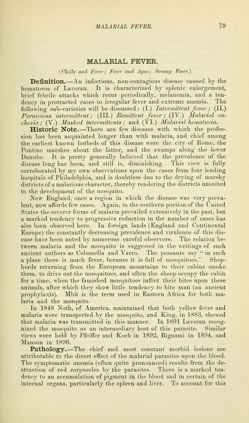 MALARIAL FEVER. {Chills and Fever; Fever and Ague; Sivamp Fever.) Definition.—An infectious, non-contagious disease caused by the hematozoa of Laveran. It is characterized by splenic enlargement, brief febrile attacks which recur periodically, melanemia, and a ten- dency in protracted cases to irregular fever and extreme anemia. The following sub-varieties will be discussed: (I.) Intermittent fever'; (II.) Pernicious intermittent; (HI.) Remittent fever; (IV.) Malarial ca- chexia; (V.) Masked intermittents; and (VI.) Malarial hematuria. Historic Note.—There are few diseases with which the profes- sion has been acquainted longer than with malaria, and chief among the earliest known hotbeds of this disease were the city of Rome, the Pontine marshes about the latter, and the swamps along the lower Danube. It is pretty generally believed that the prevalence of the disease long has been, and still is, diminishing. This view is fully corroborated by my own observations upon the cases from four leading hospitals of Philadelphia, and is doubtless due to the drying of marshy districts of a malarious character, thereby rendering the districts unsuited to the development of the mosquito. New England, once a region in w^hich the disease was very preva- lent, now affords few cases. Again, in the southern portion of the United States the severer forms of malaria prevailed extensively in the past, but a marked tendency to progressive reduction in the number of cases has also been observed here. In foreign lands (England and Continental Europe) the constantly decreasing prevalence and virulence of this dis- ease have been noted by numerous careful observers. The relation be- tween malaria and the mosquito is suggested in the writings of such ancient authors as Columella and Varro. The peasants say  in such a place there is much fever, because it is full of mosquitoes. Shep- herds returning from the European mountains to their cabins smoke them, to drive out the mos(|uitoes, and often the sheep occupy the cabin for a time, when the famished mosquitoes inflict their bites upon these animals, after which they show little tendency to bite man (an ancient prophylaxis). Mbu is the term used in Eastern Africa for both ma- laria and the mosquito. In 1848 Noth, of America, maintained that both yellow fever and malaria were transported by the mosquito, and King, in 1883, showed that malaria was transmitted in this manner. In 1891 Laveran recog- nized the mosquito as an intermediary host of this parasite. Similar views were held by Pfeiffer and Koch in 1892, Bignami in 1894, and Manson m 1896. Pathology.—The chief and most constant morbid lesions are attributable to the direct effect of the malarial parasites upon the blood. The symptomatic anemia (often quite pronounced) results from the de- struction of red corpuscles by the parasites. There is a marked ten- dency to an accumulation of pigment in the blood :ind in certain of the internal organs, particularly the spleen and liver. To account for this