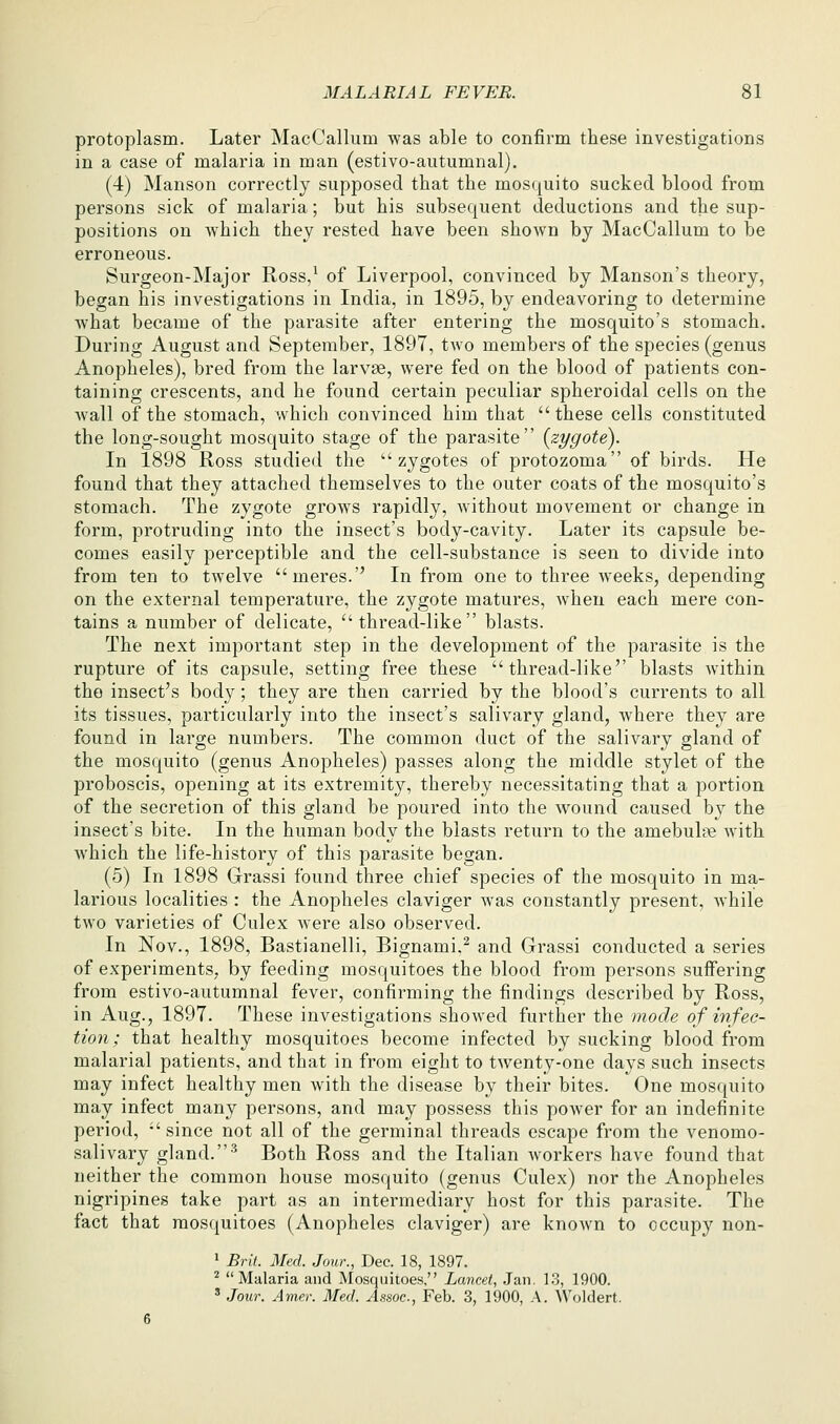 protoplasm. Later MacCallum was able to confirm these investigations in a case of malaria in man (estivo-autumnal). (4) Manson correctly supposed that the mosquito sucked blood from persons sick of malaria; but his subsequent deductions and the sup- positions on which they rested have been shown by MacCallum to be erroneous. Surgeon-Major Ross/ of Liverpool, convinced by Manson's theory, began his investigations in India, in 1895, by endeavoring to determine what became of the parasite after entering the mosquito's stomach. During August and September, 1897, two members of the species (genus Anopheles), bred from the larvae, were fed on the blood of patients con- taining crescents, and he found certain peculiar spheroidal cells on the wall of the stomach, which convinced him that  these cells constituted the long-sought mosquito stage of the parasite {zygote). In 1898 Ross studied the zygotes of protozoma of birds. He found that they attached themselves to the outer coats of the mosquito's stomach. The zygote grows rapidly, without movement or change in form, protruding into the insect's body-cavity. Later its capsule be- comes easily perceptible and the cell-substance is seen to divide into from ten to twelve meres. In from one to three weeks, depending on the external temperature, the zygote matures, when each mere con- tains a number of delicate, thread-like blasts. The next important step in the development of the parasite is the rupture of its capsule, setting free these thread-like blasts within the insect's body; they are then carried by the blood's currents to all its tissues, particularly into the insect's salivary gland, where they are found in large numbers. The common duct of the salivary gland of the mosquito (genus Anopheles) passes along the middle stylet of the proboscis, opening at its extremity, thereby necessitating that a portion of the secretion of this gland be poured into the wound caused by the insect's bite. In the human body the blasts return to the amebulte with Avhich the life-history of this parasite began. (5) In 1898 Grassi found three chief species of the mosquito in ma- larious localities : the Anopheles claviger Avas constantly present, Avhile two varieties of Culex were also observed. In Nov., 1898, Bastianelli, Bignami,^ and Grassi conducted a series of experiments, by feeding mosquitoes the blood from persons suffering from estivo-autumnal fever, confirming the findings described by Ross, in Aug., 1897. These investigations shoAved further the mode of infec- tion; that healthy mosquitoes become infected by sucking blood from malarial patients, and that in from eight to tAventy-one days such insects may infect healthy men with the disease by their bites. One mosquito may infect many persons, and may possess this poAver for an indefinite period, since not all of the germinal threads escape from the venomo- salivary gland.'^ Both Ross and the Italian Avorkers have found that neither the common house mosquito (genus Culex) nor the Anopheles nigripines take part as an intermediary host for this parasite. The fact that mosquitoes (Anopheles claviger) are knoAvn to occupy non- » Bril. Med. Jour., Dec. 18, 1897. ^ Malaria and Mosquitoes. Lancet, Jan. 13, 1900. ' Jour. Amer. Med. Assoc, Feb. 3, 1900, A. ^Voldert.