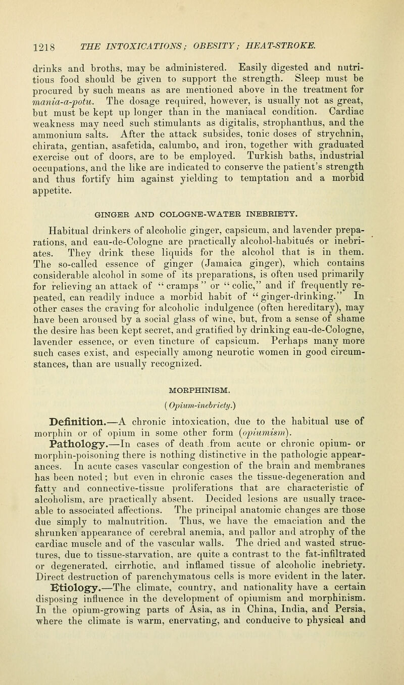 drinks and broths, may be administered. Easily digested and nutri- tious food should be given to support the strength. Sleep must be procured by such means as are mentioned above in the treatment for mania-a-potu. The dosage required, however, is usually not as great, but must be kept up longer than in the maniacal condition. Cardiac weakness may need such stimulants as digitalis, strophanthus, and the ammonium salts. After the attack subsides, tonic doses of strychnin, chirata, gentian, asafetida, calumbo, and iron, together with graduated exercise out of doors, are to be employed. Turkish baths, industrial occupations, and the like are indicated to conserve the patient's strength and thus fortify him against yielding to temptation and a morbid appetite. GINGER AND COLOGNE-WATER INEBRIETY. Habitual drinkers of alcoholic ginger, capsicum, and lavender prepa- rations, and eau-de-Cologne are practically alcohol-habitues or inebri- ates. They drink these liquids for the alcohol that is in them. The so-called essence of ginger (Jamaica ginger), which contains considerable alcohol in some of its preparations, is often used primarily for relieving an attack of  cramps  or  colic, and if frequently re- peated, can readily induce a morbid habit of ginger-drinking. In other cases the craving for alcoholic indulgence (often hereditary), may have been aroused by a social glass of wine, but, from a sense of shame the desire has been kept secret, and gratified by drinking eau-de-Cologne, lavender essence, or even tincture of capsicum. Perhaps many more such cases exist, and especially among neurotic women in good circum- stances, than are usually recognized. MORPHINISM. (Opium-inebriety.) Definition.—A chronic intoxication, due to the habitual use of morphin or of opium in some other form (opiumism). Pathology.—In cases of death from acute or chronic opium- or morphin-poisoning there is nothing distinctive in the pathologic appear- ances. In acute cases vascular congestion of the brain and membranes has been noted; but even in chronic cases the tissue-degeneration and fatty and connective-tissue proliferations that are characteristic of alcoholism, are practically absent. Decided lesions are usually trace- able to associated affections. The principal anatomic changes are those due simply to malnutrition. Thus, we have the emaciation and the shrunken appearance of cerebral anemia, and pallor and atrophy of the cardiac muscle and of the vascular walls. The dried and wasted struc- tures, due to tissue-starvation, are quite a contrast to the fat-infiltrated or degenerated, cirrhotic, and inflamed tissue of alcoholic inebriety. Direct destruction of parenchymatous cells is more evident in the later. Ktiology.—The climate, country, and nationality have a certain disposing influence in the development of opiumism and morphinism. In the opium-growing parts of Asia, as in China, India, and Persia, where the climate is warm, enervating, and conducive to physical and