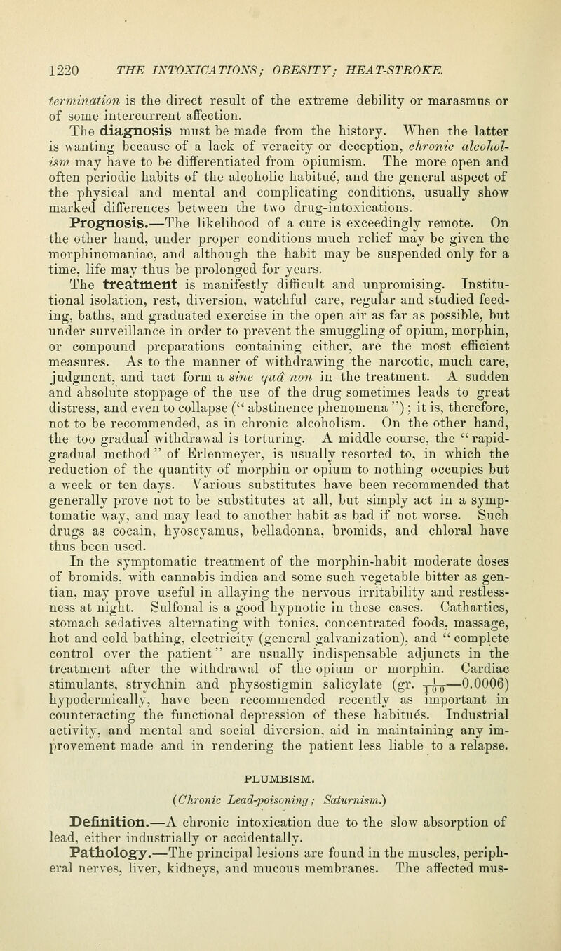 termination is the direct result of the extreme debility or marasmus or of some intercurrent affection. The diagnosis must be made from the history. When the latter is wanting because of a lack of veracity or deception, chronic alcohol- ism may have to be differentiated from opiumism. The more open and often periodic habits of the alcoholic habitu^, and the general aspect of the physical and mental and complicating conditions, usually show marked difi'erences between the two drug-intoxications. Prognosis.—The likelihood of a cure is exceedingly remote. On the other hand, under proper conditions much relief may be given the morphinomaniac, and although the habit may be suspended only for a time, life may thus be prolonged for years. The treatment is manifestly difficult and unpromising. Institu- tional isolation, rest, diversion, watchful care, regular and studied feed- ing, baths, and graduated exercise in the open air as far as possible, but under surveillance in order to prevent the smuggling of opium, morphin, or compound preparations containing either, are the most efficient measures. As to the manner of withdrawing the narcotic, much care, judgment, and tact form a sine qua non in the treatment. A sudden and absolute stoppage of the use of the drug sometimes leads to great distress, and even to collapse ( abstinence phenomena ) ; it is, therefore, not to be recommended, as in chronic alcoholism. On the other hand, the too gradual withdrawal is torturing. A middle course, the rapid- gradual method of Erlenmeyer, is usually resorted to, in which the reduction of the quantity of morphin or opium to nothing occupies but a week or ten days. Various substitutes have been recommended that generally prove not to be substitutes at all, but simply act in a symp- tomatic way, and may lead to another habit as bad if not worse. Such drugs as cocain, hyoscyamus, belladonna, bromids, and chloral have thus been used. In the symptomatic treatment of the morphin-habit moderate doses of bromids, with cannabis indica and some such vegetable bitter as gen- tian, may prove useful in allaying the nervous irritability and restless- ness at night. Sulfonal is a good hypnotic in these cases. Cathartics, stomach sedatives alternating with tonics, concentrated foods, massage, hot and cold bathing, electricity (general galvanization), and  complete control over the patient are usually indispensable adjuncts in the treatment after the withdrawal of the opium or morphin. Cardiac stimulants, strychnin and physostigmin salicylate (gr. yro—0-0006) hypodermically, have been recommended recently as important in counteracting the functional depression of these habitues. Industrial activity, and mental and social diversion, aid in maintaining any im- provement made and in rendering the patient less liable to a relapse. PLUMBISM. (Chronic Lead-poisoning; Saturnism.) Definition.—A chronic intoxication due to the slow absorption of lead, either industrially or accidentally. Pathology.—The principal lesions are found in the muscles, periph- eral nerves, liver, kidneys, and mucous membranes. The affected mus-