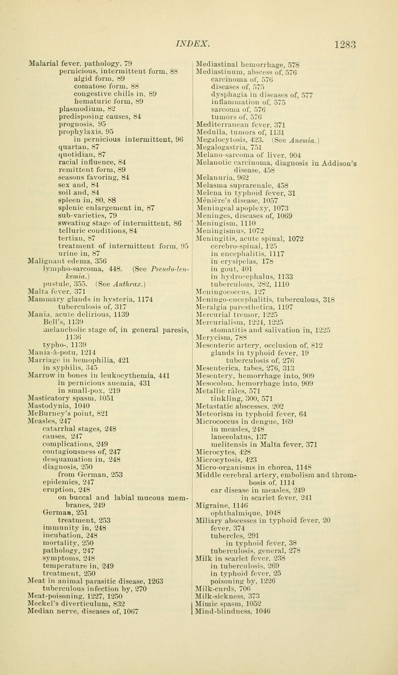 Malarial fever, pathology. 79 pernicious, intermittent form, 88 algid form, 89 comatose form, 88 congestive chills in, 89 hematuric form, 89 Plasmodium, 82 predisposing causes, 84 prognosis, 95 prophylaxis, 95 in pernicious intermittent, 96 quartan, 87 quotidian, 87 racial influence, 84 remittent form, 89 seasons favoring, 84 sex and, 84 soil and, 84 spleen in, 80, 88 splenic enlargement in, 87 sub-varieties, 79 sweating stage of intermittent, 86 telluric conditions, 84 tertian, 87 treatment of intermittent form, 95 urine in, 87 Malignant edema, 356 lyijipho-sarcoma, 448. (See Pseudo-leu- kemia.) jjustule, 355. (See Anthrax.) Malta fever, 371 Mammary glands in hysteria, 1174 tuberculosis of, 317 Mania, acute delirious, 1139 Bell's, 1139 melancholic stage of, in general paresis, 11.36 typho-, 11.39 Mania-a-potu, 1214 Marriage in hemophilia, 421 in syphilis, 345 Marrow in bones in leukocythemia, 441 in pernicious anemia, 431 in small-pox, 219 Masticatory spasm, 1051 Mastodynia, 1040 McBurney's point, 821 Measles, 247 catarrhal stages, 248 causes, 247 complications, 249 contagiousness of, 247 desquamation in, 248 diagnosis, 250 from German, 253 epidemics, 247 eruption, 248 on buccal and labial mucous mem- branes, 249 Germaa, 251 treatment, 253 immunity in, 248 incubation, 248 mortality, 250 pathology, 247 symptoms, 248 temperature in, 249 treatment, 2.50 Meat in animal parasitic disease, 1263 tuberculous infection by, 270 Meat-poisoning, 1227, 12.50 Meckel's diverticulum, 8.32 Median nerve, diseases of, 1067 Mediastinal hemorrhage, 578 Mediastinum, abscess of, 576 carcinoma of, 576 diseases of, ,575 dysphagia in diseases of, 577 inflammation of, 575 sarcoma of, ,576 tumors of, 576 Mediterranean fever, 371 Medulla, tumors of, 1131 Megalocytosis, 423. (See Anemia.) Megalogastria, 751 Melano-sarcoma of liver, 904 Melanotic carcinoma, diagnosis in Addison's disease, 458 Melanuria, 962 Melasma suprarenale, 458 Melena in tj^phoid fever, 31 Meniere's disease, 1057 Meningeal apoplexy, 1073 Meninges, diseases of, 1069 Meningism, 1110 Meningismus, 1072 Meningitis, acute spinal, 1072 cerebro-spinal, 125 in encephalitis, 1117 in erysipelas, 178 in gout, 401 in hydrof-ephalus, 1133 tuberculous, 282, 1110 Meningococcus, 127 Meningo-encephalitis, tuberculous, 318 Meralgia paresthetica, 1197 Mercurial tremor, 1225 Mercurialism, 1224, 1225 stomatitis and salivation in, 1225 Merycism, 788 Mesenteric artery, occlusion of, 812 glands in typhoid fever, 19 tuberculosis of, 276 Mesenterica, tabes, 276, 313 Mesentery, hemorrhage into, 909 Mesocolon, hemorrhage into, 909 Metallic rales, 571 tinkling, 300, 571 Metastatic abscesses, 202 Meteorism in typhoid fever, 64 Micrococcus in dengue, 169 in measles, 248 lanceolatus, 137 melitensis in Malta fever, 371 Microcytes, 428 Microcytosis, 423 Micro-organisms in chorea, 1148 Middle cerebral artery, embolism and throm- bosis of, 1114 ear disease in measles, 249 in scarlet fever, 241 Migraine, 1146 ophthalmique, 1048 Miliary abscesses in typhoid fever, 20 fever, 374 tubercles, 291 in typhoid fever, 38 tuberculosis, general, 278 Milk in scarlet fever, 238 in tuberculosis, 269 in typhoid fever, 25 poisoning by, 1226 Milk-curds, 706 Milk-sickness, .373 Mimic spasm, 1052 Mind-blindness, 1046