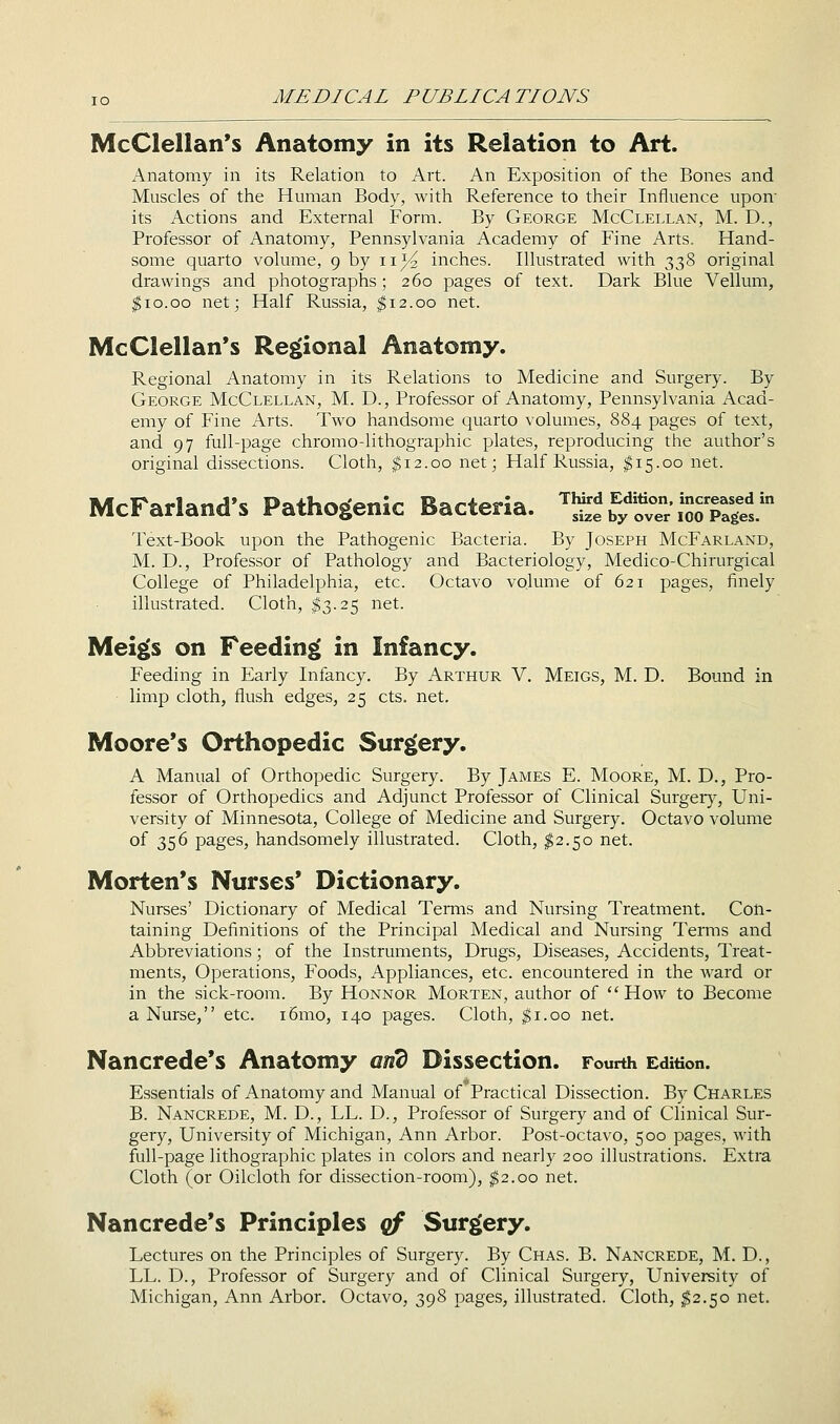 McClellan's Anatomy in its Relation to Art. Anatomy in its Relation to Art. An Exposition of the Bones and Muscles of the Human Body, with Reference to their Influence upon its Actions and External Form. By George McClellan, M. D., Professor of Anatomy, Pennsylvania Academy of Fine Arts. Hand- some quarto volume, 9 by 11)^ inches. Illustrated with 338 original drawings and photographs; 260 pages of text. Dark Blue Vellum, ^10.00 net; Half Russia, ^12.00 net. McClellan's Regional Anatomy. Regional Anatomy in its Relations to Medicine and Surgery. By George McClellan, M. D., Professor of Anatomy, Pennsylvania Acad- emy of Fine Arts. Two handsome quarto volumes, 884 pages of text, and 97 full-page chromo-lithographic plates, reproducing the author's original dissections. Cloth, $12.00 net; Half Russia, $15.00 net. McFarland's Pathogenic Bacteria. ''Se'£?'^ve-iSS'pril Text-Book upon the Pathogenic Bacteria. By Joseph McFarland, M. D., Professor of Pathology and Bacteriology, Medico-Chirurgical College of Philadelphia, etc. Octavo volume of 621 pages, finely illustrated. Cloth, $3.25 net. Meigs on Feeding in Infancy. Feeding in Early Infancy. By Arthur V. Meigs, M. D. Bound in limp cloth, flush edges, 25 cts. net. Moore's Orthopedic Surgery. A Manual of Orthopedic Surgery. By James E. Moore, M. D., Pro- fessor of Orthopedics and Adjunct Professor of Clinical Surgeiy, Uni- versity of Minnesota, College of Medicine and Surgery. Octavo volume of 356 pages, handsomely illustrated. Cloth, $2.50 net. Morten's Nurses* Dictionary. Nurses' Dictionary of Medical Teniis and Nursing Treatment. Con- taining Definitions of the Principal Medical and Nursing Terms and Abbreviations; of the Instruments, Drugs, Diseases, Accidents, Treat- ments, Operations, Foods, Appliances, etc. encountered in the ward or in the sick-room. By Honnor Morten, author of How to Become a Nurse, etc. i5mo, 140 pages. Cloth, ^i.oo net. Nancrede's Anatomy and Dissection. Fourth Edition. Essentials of Anatomy and Manual of Practical Dissection. By Charles B. Nancrede, M. D., LL. D., Professor of Surgery and of Clinical Sur- gery, University of Michigan, Ann Arbor. Post-octavo, 500 pages, with full-page lithographic plates in colors and nearly 200 illustrations. Extra Cloth (or Oilcloth for dissection-room), ^2.00 net. Nancrede's Principles qf Surgery. Lectures on the Principles of Surgery. By Chas. B. Nancrede, M. D., LL. D., Professor of Surgery and of Clinical Surgery, University of Michigan, Ann Arbor. Octavo, 398 pages, illustrated. Cloth, ^2.50 net.