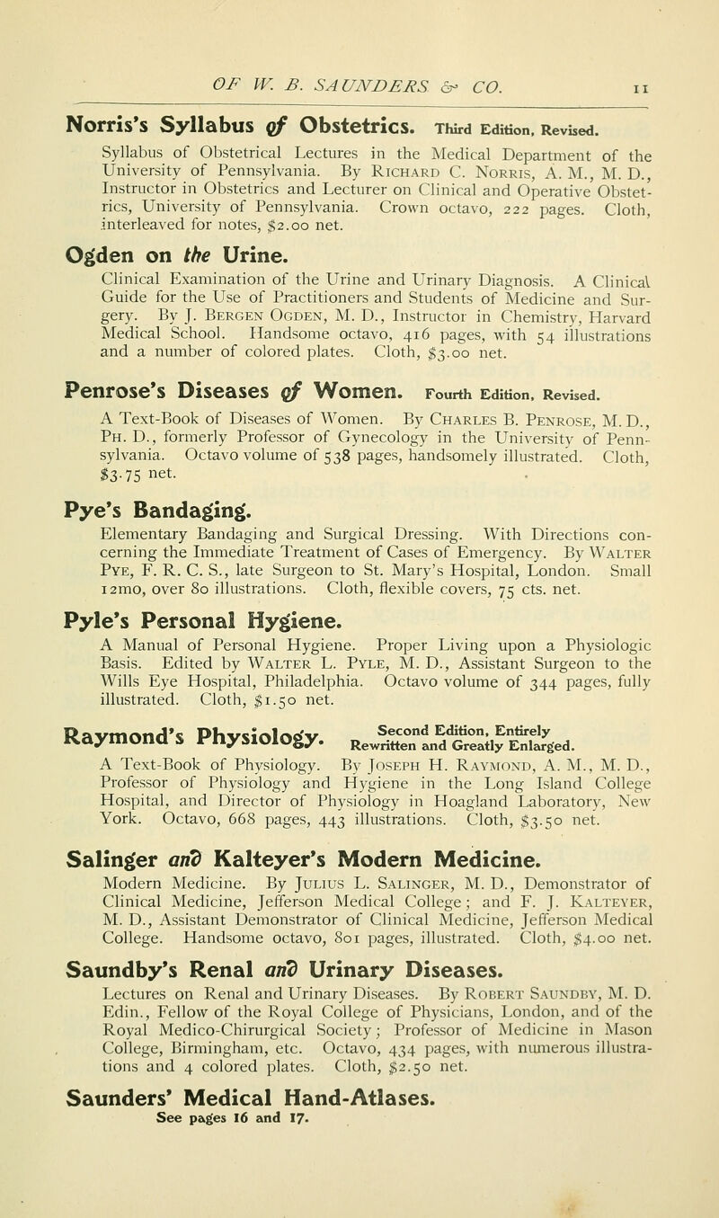Norris's Syllabus cf Obstetrics. Third Edition. Revised. Syllabus of Obstetrical Lectures in the Medical Department of the University of Pennsylvania. By Richard C. Norris, A. M., M. D., Instructor in Obstetrics and Lecturer on Clinical and Operative Obstet- rics, University of Pennsylvania. Crown octavo, 222 pages. Cloth, interleaved for notes, $2.00 net. O^den on the Urine. Clinical Examination of the Urine and Urinary Diagnosis. A Clinical Guide for the Use of Practitioners and Students of Medicine and Sur- gery. By J. Bergen Ogden, M. D., Instructor in Chemistry, Harvard Medical School. Handsome octavo, 416 pages, with 54 illustrations and a number of colored plates. Cloth, ^3.00 net. Penrose's Diseases of Women. Fourth Edition. Revised. A Text-Book of Diseases of Women. By Charles B. Penrose, M. D., Ph. D., formerly Professor of Gynecology in the University of Penn- sylvania. Octavo volume of 538 pages, handsomely illustrated. Cloth, ^3.75 net. Pye's Bandaging'. Elementary Bandaging and Surgical Dressing. With Directions con- cerning the Immediate Treatment of Cases of Emergency. By Walter Pye, F. R. C. S., late Surgeon to St. Mary's Hospital, London. Small i2mo, over 80 illustrations. Cloth, flexible covers, 75 cts. net. Pyle's Personal Hygiene. A Manual of Personal Hygiene. Proper Living upon a Physiologic Basis. Edited by Walter L. Pyle, M. D., Assistant Surgeon to the Wills Eye Hospital, Philadelphia. Octavo volume of 344 pages, fully illustrated. Cloth, $1.50 net. Raymond's Physiology. RewriHeTan^dtS^a^Ssed. A Text-Book of Physiology. By Joseph H. Raymond, A. M., M. D., Professor of Physiology and Hygiene in the Long Island College Hospital, and Director of Physiology in Hoagland Laboratory, New York. Octavo, 668 pages, 443 illustrations. Cloth, ^3.50 net. Salinger and Kalteyer's Modern Medicine. Modern Medicine. By Julius L. Salinger, M. D., Demonstrator of Clinical Medicine, Jefferson Medical College; and F. J. Kalteyer, M. D., Assistant Demonstrator of Clinical Medicine, Jefferson Medical College. Handsome octavo, 801 pages, illustrated. Cloth, ^4.00 net. Saundby*s Renal arid Urinary Diseases. Lectures on Renal and Urinary Diseases. By Robert Saundby, M. D. Edin., Fellow of the Royal College of Physicians, London, and of the Royal Medico-Chirurgical Society; Professor of Medicine in Mason College, Birmingham, etc. Octavo, 434 pages, with numerous illustra- tions and 4 colored plates. Cloth, ^2.50 net. Saunders' Medical Hand-Atlases. See pagfes I6 and I7<