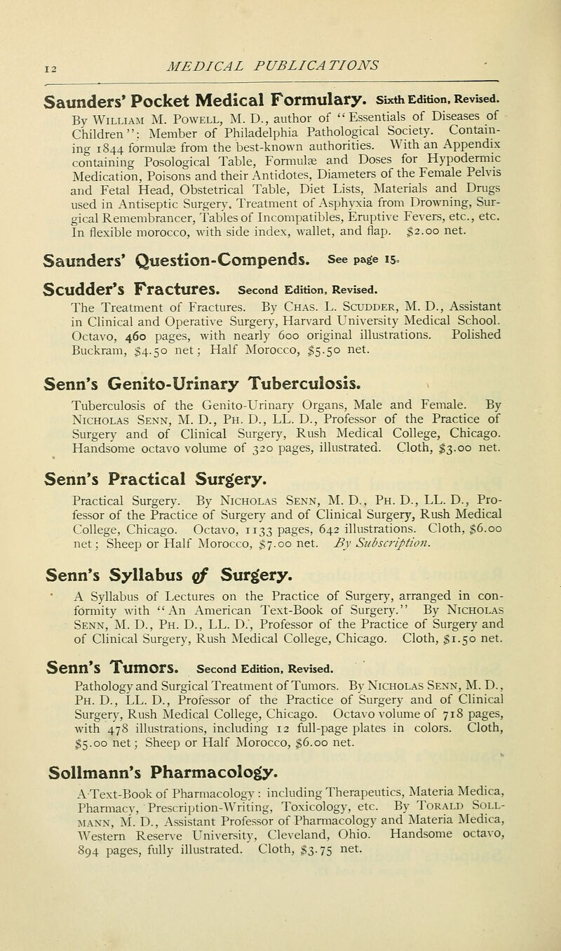 Saunders* Pocket Medical Formulary, sixth Edition, Revised. By William M. Powell, M. D., author of Essentials of Diseases of Children: Member of Philadelphia Pathological Society. Contani- ing 1844 formulse from the best-known authorities. With an Appendix containing Posological Table, Formulae and Doses for Hypodermic Medication, Poisons and their Antidotes, Diameters of the Female Pelvis and Fetal Head, Obstetrical Table, Diet Lists, INIaterials and Drugs used in Antiseptic Surgery. Treatment of Asphyxia from Drowning, Sur- gical Remembrancer, Tables of Incompatibles, Eruptive Fevers, etc., etc. In flexible morocco, Avith side index, Avallet, and flap. $2.00 net. Saunders* Question-Compends. see page 15= Scudder*S Fractures. second Edition, Revised. The Treatment of Fractures. By Chas. L. Scudder, M. D., Assistant in Clinical and Operative Surgery, Harvard University Medical School. Octavo, 460 pages, with nearly 600 original illustrations. Polished Buckram, $4.50 net; Half Morocco, 15.50 net. Senn*s Genito-Urinary Tuberculosis. Tuberculosis of the Genito-Urinary Organs, Male and Female. By Nicholas Senn, M. D., Ph. D., LL. D., Professor of the Practice of Surgery and of Clinical Surgery, Rush Medical College, Chicago. Handsome octavo volume of 320 pages, illustrated. Cloth, $3.00 net. Senn*s Practical Surgery. Practical Surgery. By Nicholas Senn, M. D., Ph. D., LL. D., Pro- fessor of the Practice of Surgery and of Clinical Surgery, Rush Medical College, Chicago. Octavo, 1133 pages, 642 illustrations. Cloth, $6.00 net; Sheep or Half Morocco, $7.00 net. By Siibscriptioji. Senn*s Syllabus qf Surgery. A Syllabus of Lectures on the Practice of Surgery, arranged in con- formity with An American Text-Book of Surgery. By Nicholas Senn, M. D., Ph. D., LL. D., Professor of the Practice of Surgery and of Clinical Surgery, Rush Medical College, Chicago. Cloth, ^1.50 net. Senn*S Tumors. second Edition. Revised. Pathology and Surgical Treatment of Tumors. By Nicholas Senn, M. D. , Ph. D., LL. D., Professor of the Practice of Surgery and of Clinical Surgery, Rush Medical College, Chicago. Octavo volume of 718 pages, with 478 illustrations, including 12 full-page plates in colors. Cloth, $5.00 net; Sheep or Half Morocco, $6.00 net. Sollmann*s Pharmacology. AText-Book of Pharmacology : including Therapeutics, Materia Medica, Pharmacy, Prescription-Writing, Toxicology, etc. By Torald Soll- mann, M. D., Assistant Professor of Pharmacology and Materia ISIedica, Western Reserve University, Cleveland, Ohio. Handsome octavo, 894 pages, fully illustrated. Cloth, $3.75 net.