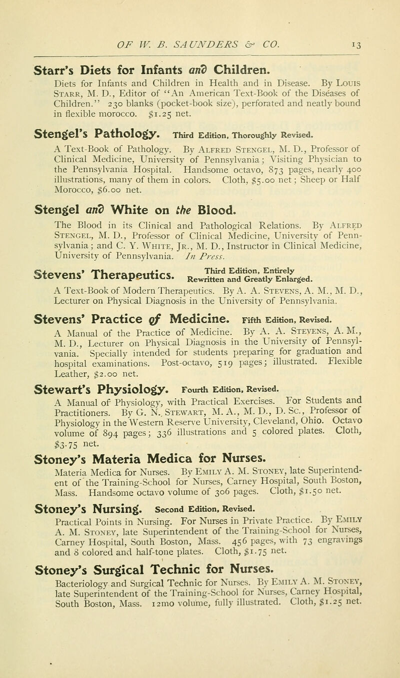 Starr's Diets for Infants anZ Children. Diets for Infants and Children in Health and in Disease. By Louis Starr, M. D., Editor of An American Text-Book of the Diseases of Children. 230 blanks (pocket-book size), perforated and neatly bound in flexible morocco. $1.25 net. Steng»erS Pathology. Third Edition. Thoroughly Revised. A Text-Book of Pathology. By Alfred Stengel, M. D., Professor of Clinical Medicine, University of Pennsylvania; Visiting Physician to the Pennsylvania Hospital. Handsome octavo, 873 pages, nearly 400 illustrations, many of them in colors. Cloth, $5.00 net; Sheep or Half Morocco, ^6.00 net. Stengel anb White on the Blood. The Blood in its Clinical and Pathological Relations. By Alfred Stengel, M. D., Professor of Clinical Medicine, University of Penn- sylvania; and C. Y. White, Jr., M. D., Instructor in Clinical Medicine, University of Pennsylvania. /;/ Press. Stevens* Therapeutics. Rewritten and Grektly Enlarged. A Text-Book of Modern Therapeutics. By A. A. Stevens, A. M. , M. D. , Lecturer on Physical Diagnosis in the University of Pennsylvania. Stevens* Practice qf Medicine. Fifth Edition, Revised. A Manual of the Practice of Medicine. By A. A. Stevens, A. M., M. D., Lecturer on Physical Diagnosis in the University of Pennsyl- vania.' Specially intended for students preparing for graduation and hospital examinations. Post-octavo, 519 pages; illustrated. Flexible Leather, $2.00 net. SteWart*S PhysiolOgiy. Fourth Edition, Revised. A Manual of Physiology, with Practical Exercises. For Students and Practitioners. By G. N.. Stewart, M. A., M. D., D. Sc, Professor of Physiology in the Western Reserve University, Cleveland, Ohio. Octavo volume of 894 pages; 336 illustrations and 5 colored plates. Cloth, $Z-1S net. Stoney*s Materia Medica for Nurses. Materia Medica for Nurses. By Emily A. M. Stoney, late Superintend- ent of the Training-School for Nurses, Carney Hospital, South Boston, Mass. Handsome octavo volume of 306 pages. Cloth, $1.50 net. StOney*S Nursing. second Edition, Revbed. Practical Points in Nursing. For Nui'ses in Private Practice. By Emily A. M. Stoney, late Superintendent of the Training-School for Nurses, Carney Hospital, South Boston, Mass. 456 pages, with 73 engravings and 8 colored and half-tone plates. Cloth, ^1.75 net. Stoney*s Surgical Technic for Nurses. Bacteriology and Surgical Technic for Nurses. By Emily A. M. Stoney, late Superintendent of the Training-School for Nurses, Carney Hospital, South Boston, Mass. 121110 volume, fully illustrated. Cloth, $1.25 net.