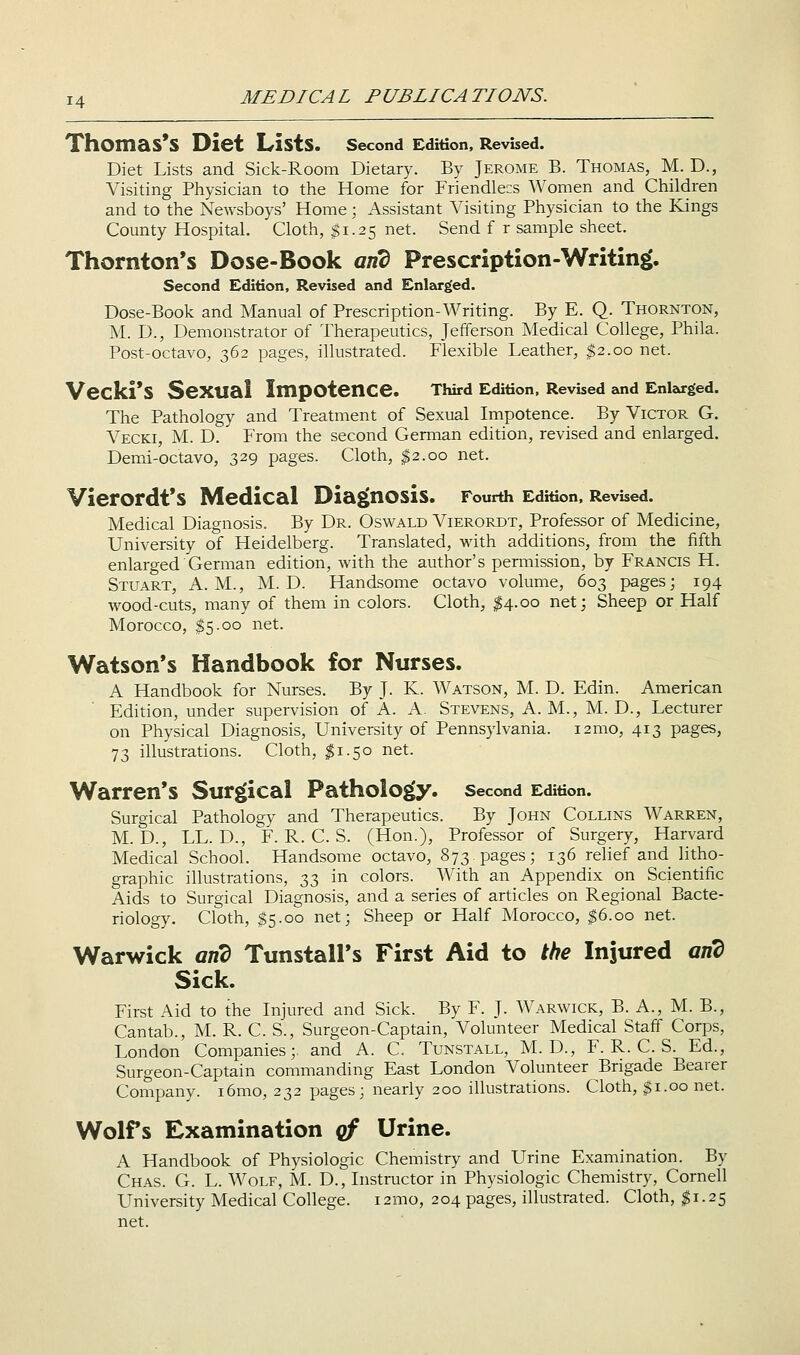 Thomas's Diet Lists. second Edition, Revised. Diet Lists and Sick-Room Dietary. By Jerome B. Thomas, M. D., Visiting Physician to the Home for Friendle:s Women and Children and to the Newsboys' Home; Assistant Visiting Physician to the Kings County Hospital. Cloth, $1.25 net. Send f r sample sheet. Thornton's Dose-Book and Prescription-Writing. Second Edition, Revised and Enlarged. Dose-Book and Manual of Prescription-Writing. By E. Q. Thornton, M. D., Demonstrator of Therapeutics, Jefferson Medical College, Phila. Post-octavo, 362 pages, illustrated. Flexible Leather, $2.00 net. Vecki'S Sexual Impotence. TWrd Edition, Revised and Enlarged, The Pathology and Treatment of Sexual Impotence. By Victor G. Vecki, M. D. From the second German edition, revised and enlarged. Demi-octavo, 329 pages. Cloth, $2.00 net. Vierordt's Medical Diagnosis. Fourth Edition, Revised. Medical Diagnosis. By Dr. Oswald Vierordt, Professor of Medicine, University of Heidelberg. Translated, with additions, from the fifth enlarged German edition, with the author's permission, by Francis H. Stuart, A.M., M. D. Handsome octavo volume, 603 pages; 194 wood-cuts, many of them in colors. Cloth, ^4.00 net; Sheep or Half Morocco, $5.00 net. Watson's Handbook for Nurses. A Handbook for Nurses. By J. K. Watson, M. D. Edin. American Edition, under supervision of A. A. Stevens, A. M., M. D., Lecturer on Physical Diagnosis, University of Pennsylvania. i2mo, 413 pages, 73 illustrations. Cloth, ^1.50 net. Warren's Surg[ical Pathology, second Edition. Surgical Pathology and Therapeutics. By John Collins Warren, M. D., LL. D., F. R. C. S. (Hon.), Professor of Surgery, Harvard Medical School. Handsome octavo, 873 pages; 136 rehef and litho- graphic illustrations, 33 in colors. With an Appendix on Scientific Aids to Surgical Diagnosis, and a series of articles on Regional Bacte- riology. Cloth, $5.00 net; Sheep or Half Morocco, ^6.00 net. Warwick and Tunstall's First Aid to the Injured and Sick. First Aid to the Injured and Sick. By F. J. Warwick, B. A., M. B., Cantab., M. R. C. S., Surgeon-Captain, Volunteer Medical Staff Corps, London Companies;, and A. C. Tunstall, M. D., F. R. C. S. Ed., Surgeon-Captain commanding East London Volunteer Brigade Bearer Company. i6mo, 232 pages; nearly 200 illustrations. Cloth, 31.00 net. Wolfs Examination qf Urine. A Handbook of Physiologic Chemistry and Urine Examination. By Chas. G. L. Wolf, M. D., Instructor in Physiologic Chemistry, Cornell University Medical College. i2mo, 204 pages, illustrated. Cloth, ^1.25 net.