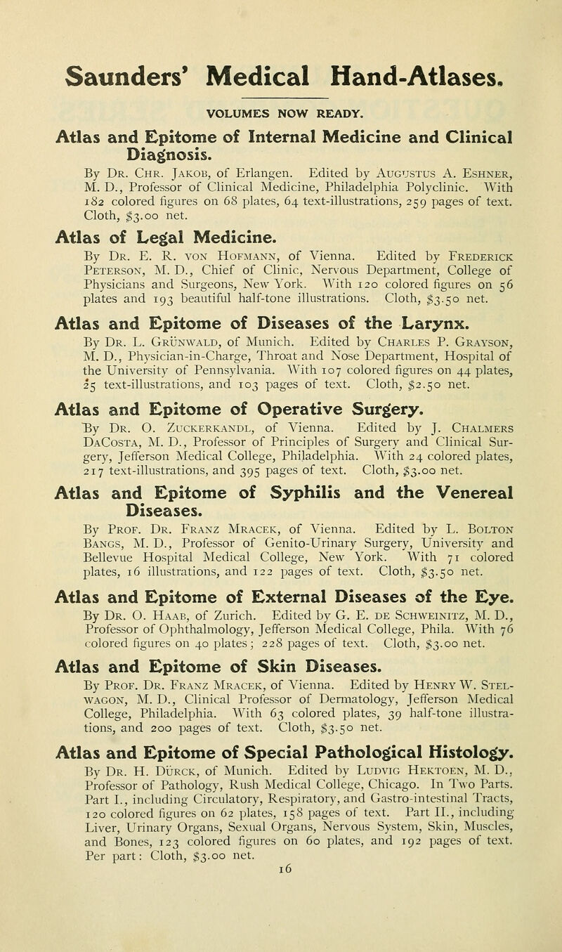 VOLUMES NOW READY. Atlas and Epitome of Internal Medicine and Clinical Dia£(nosis. By Dr. Chr. Jakob, of Erlangen. Edited by Augustus A. Eshner, M. D., Professor of Clinical Medicine, Philadelphia Polyclinic. With 182 colored figures on 68 plates, 64 text-illustrations, 259 pages of text. Cloth, I3.00 net. Atlas of Le£(al Medicine. By Dr. E. R. von Hofmann, of Vienna. Edited by Frederick Peterson, M. D., Chief of Clinic, Nervous Department, College of Physicians and Surgeons, New York. With 120 colored figures on 56 plates and 193 beautiful half-tone illustrations. Cloth, ^3.50 net. Atlas and Epitome of Diseases of the Larynx. By Dr. L. Grijnwald, of Munich. Edited by Charles P. Grayson, M. D., Physician-in-Charge, Throat and Nose Department, Hospital of the University of Pennsylvania. With 107 colored figures on 44 plates, 25 text-illustrations, and 103 pages of text. Cloth, ^2.50 net. Atlas and Epitome of Operative Surgery. By Dr. O. Zuckerkandl, of Vienna. Edited by J. Chalmers DaCosta, M. D., Professor of Principles of Surgery and Clinical Sur- gery, Jefferson Medical College, Philadelphia. With 24 colored plates, 217 text-illustrations, and 395 pages of text. Cloth, ^3.00 net. Atlas and Epitome of Syphilis and the Venereal Diseases. By Prof. Dr. Franz Mracek, of Vienna. Edited by L. Bolton Bangs, M. D., Professor of Genito-Urinary Surgery, University and Bellevue Hospital Medical College, New York. With 71 colored plates, 16 illustrations, and 122 pages of text. Cloth, ^3.50 net. Atlas and Epitome of External Diseases of the Eye. By Dr. O. Haab, of Zurich. Edited by G. E. de Schweinitz, M. D., Professor of Ophthalmology, Jefferson Medical College, Phila. With 76 colored figures on 40 plates; 228 pages of text. Cloth, $3.00 net. Atlas and Epitome of Skin Diseases. By Prof. Dr. Franz Mracek, of Vienna. Edited by Henry W. Stel- wagon, M. D., Clinical Professor of Dermatology, Jefferson Medical College, Philadelphia. With 63 colored plates, 39 half-tone illustra- tions, and 200 pages of text. Cloth, ^3.50 net. Atlas and Epitome of Special Pathological Histolo^. By Dr. H. Dijrck, of Munich. Edited by Ludvig Hektoen, M. D., Professor of Pathology, Rush Medical College, Chicago. In Two Parts. Part I., including Circulatory, Respiratory, and Gastro-intestinal Tracts, 120 colored figures on 62 plates, 158 pages of text. Part II., including Liver, Urinary Organs, Sexual Organs, Nervous System, Skin, Muscles, and Bones, 123 colored figures on 60 plates, and 192 pages of text. Per part: Cloth, ^3.00 net.