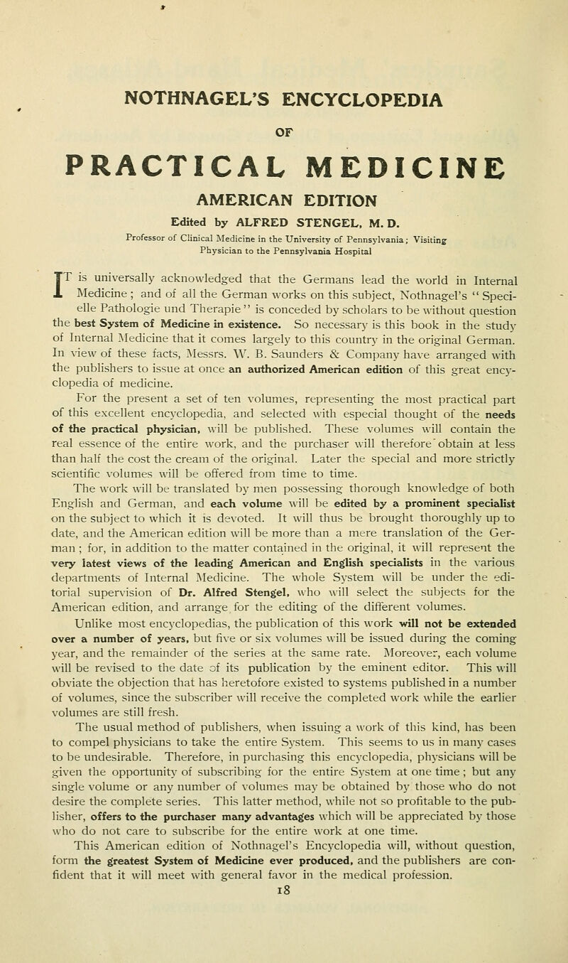 NOTHNAGEL*S ENCYCLOPEDIA OF PRACTICAL MEDICINE AMERICAN EDITION Edited by ALFRED STENGEL, M. D. Professor of Clinical Medicine in the University of Pennsylvania; Visiting Physician to the Pennsylvania Hospital IT is universally acknowledged that the Germans lead the world in Internal Medicine ; and of all the German works on this subject, Nothnagel's  Speci- elle Pathologie und Therapie  is conceded by scholars to be without question the best System of Medicine in existence. So necessary is this book in the study of Internal Medicine that it comes largely to this country in the original German. In view of these facts, Messrs. W. B. Saunders & Company have arranged with the publishers to issue at once an authorized American edition of this great ency- clopedia of medicine. For the present a set of ten volumes, representing the most practical part of this excellent encyclopedia, and selected with especial thought of the needs of the practical physician, will be published. These volumes will contain the real essence of the entire work, and the purchaser will therefore obtain at less than half the cost the cream of the original. Later the special and more strictly scientific volumes will be offered from time to time. The work will be translated by men possessing thorough knowledge of both English and German, and each volume will be edited by a prominent specialist on the subject to which it is devoted. It will thus be brought thoroughly up to date, and the American edition will be more than a mere translation of the Ger- man ; for, in addition to the matter contained in the original, it will represent the very latest views of the leading American and English specialists in the various departments of Internal Medicine. The whole System will be under the edi- torial supervision of Dr. Alfred Stengel, who will select the subjects for the American edition, and arrange for the editing of the different volumes. Unlike most encyclopedias, the publication of this work will not be extended over a number of years, but five or six volumes will be issued during the coming year, and the remainder of the series at the same rate. Moreover, each volume will be revised to the date of its publication by the eminent editor. This will obviate the objection that has heretofore existed to systems published in a number of volumes, since the subscriber will receive the completed work while the earlier volumes are still fresh. The usual method of publishers, when issuing a work of this kind, has been to compel physicians to take the entire Sj'Stem. This seems to us in many cases to be undesirable. Therefore, in purchasing this encyclopedia, physicians will be given the opportunity of subscribing for the entire System at one time; but any single volume or any number of volumes may be obtained by those who do not desire the complete series. This latter method, while not so profitable to the pub- lisher, offers to the purchaser many advantages which will be appreciated by those who do not care to subscribe for the entire work at one time. This American edition of Nothnagel's Encyclopedia will, without question, form the greatest System of Medicine ever produced, and the publishers are con- fident that it will meet v\dth general favor in the medical profession. i8