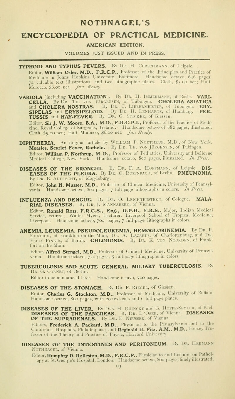 NOTHNAGEL'S ENCYCLOPEDIA OF PRACTICAL MEDICINE. AMERICAN EDITION. VOLUMES JUST ISSUED AND IN PRESS. TYPHOID AND TYPHUS FEVERS. By Dr. H. Curschmann, of Leipsic. Editor, Waiiam Osier, M.D., F.R.C.P., Professor of the Principles and Practice of Medicine in Johns Hopkins University, Baltimore. Handsome octavo, 646 pages, 72 valuable text illustrations, and two lithographic plates. Cloth, ^5.00 net; Half Morocco, $6.00 net. Just Ready. VARIOLA (including VACCINATION). By Dr. H. Immermann, of Basle. VARI- CELLA. By Dr. Th. von Jurgensen, of Tubingen. CHOLERA ASIATICA and CHOLERA NOSTRAS. By Dr. C. Liebermeister, of Tiibmgen. ERY- SIPELAS and ERYSIPELOID. By Dr. H. Lenhartz, of Hamburg. PER- TUSSIS and HAY-FEVER. By Dr. G. Sticker, of Giessen. Editor, Sir J. W. Moore. B.A., M.D., F.R.C.P.I., Professor of the Practice of Medi- cine, Royal College of Surgeons, Ireland. Handsome octavo of 682 pages, illustrated. Cloth, ^5.00 net; Half Morocco, ^6.00 net. Just Ready. DIPHTHERIA. An original article by William P. Northrup, M.D., of New York. Measles, Scarlet Fever, Rotheln. By Dr. Th. von Jurgensen, of Tubingen. Editor, Willizun P. Northrup, M. D., Professor of Pediatrics, University and Bellevue Medical College, New York. Handsome octavo, 800 pages, illustrated. /« Press. DISEASES OF THE BRONCHI. By Dr. F. A. Hoffmann, of Leipsic. DIS- EASES OF THE PLEURA. By Dr. O. Rosenbacii, of Berlin. PNEUMONIA. By Dr. E. Aufrecmt, of Magdeburg. Editor, John H. Musser, M.D., Professor of Clinical Medicine, University of Pennsyl- vania. Handsome octavo, 800 pages, 7 full-page lithographs in colors. In Press. INFLUENZA AND DENGUE. By Dr. O. Leichtenstern, of Cologne. MALA- RIAL DISEASES. By Dr. J. Mannaberg, of Vienna. Editor, Ronald Ross, F.R.C.S.. Eng'., D.P.H., F.R.S., Major, Indian Medical Service, retired; Walter Myers, Lecturer, Liverpool School of Tropical Medicine, Liverpool. Handsome octavo, 700 pages, 7 full-page lithographs in colors. ANEMIA, LEUKEMIA, PSEUDOLEUKEMIA, HEMOGLOBINEMIA. By Dr. P. Ehrlich, of Frankfort-on-the-Main, Dr. A. Lazarus, of Charlottenburg, and Dr. Felix Pinkus, of Berlin. CHLOROSIS. By Dr. K. von Noorden, of Frank- fort-on-the-Main. Editor, Alfred Stengel, M.D., Professor of Clinical Medicine, University of Pennsyl- vania. Handsome octavo, 750 pages, 5 full-page lithographs in colors. TUBERCULOSIS AND ACUTE GENERAL MILIARY TUBERCULOSIS. By Dr. G. Cornet, of Berlin. Editor to be announced later. Handsome octavo, 700 pages. DISEASES OF THE STOMACH. By Dr. F. Riegel, of Giessen. Editor, Charles G. Stockton, M.D., Professor of Medicine, University of Buffalo. Handsome octavo, Soo pages, with 29 text-cuts and 6 full-page plates. DISEASES OF THE LIVER. Bv Drs. H. Quincke and G. Hoppe-Seyi.fr, of Kiel. DISEASES OF THE PANCREAS. By Dr. L.-Qser, of Vienna. DISEASES OF THE SUPRARENALS. By Dr. E. Neusser, of Vienna. Editors, Frederick A. Packard, M.D., Phvsician to the Pennsylvania and to the Children's Hospitals, Piiiladelphia; and Reginald H. Fitz, A.M., M.D., Hersey Pro- fessor of the Theory and Practice of Physic, Harvard University. DISEASES OF THE INTESTINES AND PERITONEUM. By Dr. Hermann Noth.xagel, of Vienna. Editor, Humphry D. Rolleston. M.D., F.R.C.P., Physician to and Lecturer on Pathol- ogy at St. George's Ilo.spital, London. Handsome octavo, Soo pages, finely illustrated.