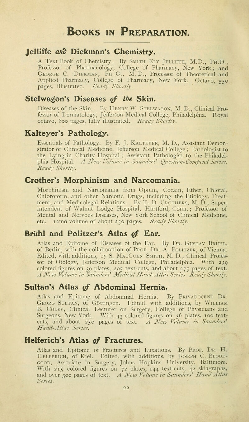 Jelliffe and Diekman*s Chemistry. A Text-Book of Chemistry. By Smith Ely Jelliffe, M.D., Ph.D., Professor of Pharmacology, College of Pharmacy, New York; and George C. Dieioiax, Ph. G., M. D., Professor of Theoretical and Applied Pharmacy, College of Pharmacy, New York. Octavo, 550 pages, illustrated. Ready Shortly. Stelwagon's Diseases qf the Skin. Diseases of the Skin. By Hexry W. Stelwagox, M. D., Clinical Pro- fessor of Dermatology, Jefferson ^Medical College, Philadelphia. Royal octavo, 800 pages, fully illustrated. Ready Shortly. Kalteyer's Pathology. Essentials of Pathology. By F. J. Kalteyer, M. D., Assistant Demon- strator of Clinical Medicine, Jefferson INIedical College; Pathologist to the Lying-in Charity Hospital; Assistant Pathologist to the Philadel- phia Hospital. A New Volume i?i Saunders'' Question-CompendSei'ies. Ready Shortly. Crother's Morphinism and Narcomania. Morphinism and Narcomania from Opium, Cocain, Ether, Chloral, Chloroform, and other Narcotic Drugs, including the Etiology, Treat- ment, and Medicolegal Relations. By T. D. Crothers, M. D., Super- intendent of Walnut Lodge Hospital, Hartford, Conn.; Professor of Mental and Nervous Diseases, New York School of Clinical Medicine, etc. i2mo volume of about 250 pages. Ready Shortly. Briihl and Politzer*s Atlas qf Ear. Atlas and Epitome of Diseases of the Ear. By Dr. Gustav Bruhl, of Berlin, with the collaboration of Prof. Dr. A. Politzer, of Yienna. Edited, with additions, by S. ]SLa.cCuen S:mith, M. D., Clinical Profes- sor of Otology, Jefferson Medical College, Philadelphia. With 239 colored figures on 39 plates, 205 text-cuts, and about 275 pages of text. A New Volume in Sazinders'' Medical Hand-Atlas Series. Ready Shortly. Sultan*s Atlas qf Abdominal Hernia. Atlas and Epitome of Abdominal Hernia. By Privadocext Dr. Georg Sultan, of Gottingen. Edited, with additions, by Willia:^i B. CoLEY, Clinical Lecturer on Surgery, College of Physicians and Surgeons, New York. With 43 colored figures on 36 plates, 100 text- cuts, and about 250 pages of text. A New Volume in Saunders'' Hand-Atlas Series. Helferich's Atlas qf Fractures. Atlas and Epitome of Fractures and Luxations. By Prof. Dr. H. Helferich, of Kiel. Edited, with additions, by Joseph C. Blood- good, Associate in Surgery, Johns Hopkins L'niversity, Baltimore. With 215 colored figures on 72 plates, 144 text-cuts, 42 skiagraphs, and over 300 pages of text. A New Volume in Saunders' Hand-Atlas Series.