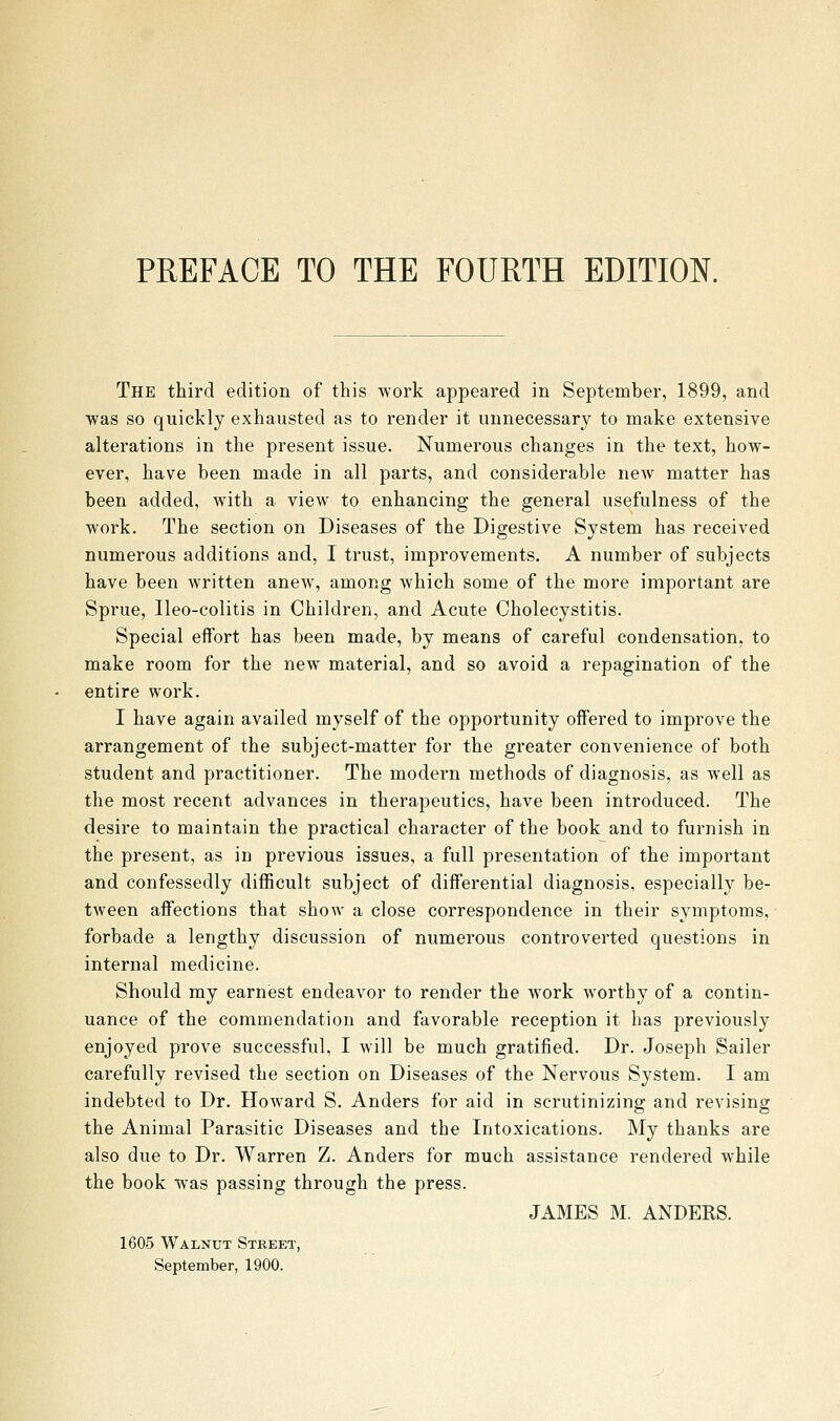 The third edition of this work appeared in September, 1899, and ■was so quickly exhausted as to render it unnecessary to make extensive alterations in the present issue. Numerous changes in the text, how- ever, have been made in all parts, and considerable new matter has been added, with a view to enhancing the general usefulness of the work. The section on Diseases of the Digestive System has received numerous additions and, I trust, improvements. A number of subjects have been written anew, among which some of the more important are Sprue, Ileo-colitis in Children, and Acute Cholecystitis. Special effort has been made, by means of careful condensation, to make room for the new material, and so avoid a repagination of the entire work. I have again availed myself of the opportunity offered to improve the arrangement of the subject-matter for the greater convenience of both student and practitioner. The modern methods of diagnosis, as well as the most recent advances in therapeutics, have been introduced. The desire to maintain the practical character of the book and to furnish in the present, as in previous issues, a full presentation of the important and confessedly difficult subject of differential diagnosis, especially be- tween affections that show a close correspondence in their symptoms, forbade a lengthy discussion of numerous controverted questions in internal medicine. Should my earnest endeavor to render the work worthy of a contin- uance of the commendation and favorable reception it has previously enjoyed prove successful, I will be much gratified. Dr. Joseph Sailer carefully revised the section on Diseases of the Nervous System. I am indebted to Dr. Howard S. Anders for aid in scrutinizing and revising the Animal Parasitic Diseases and the Intoxications. My thanks are also due to Dr. Warren Z. Anders for much assistance rendered while the book was passing through the press. JAMES M. ANDERS. 1605 Walnut Street, September, 1900.