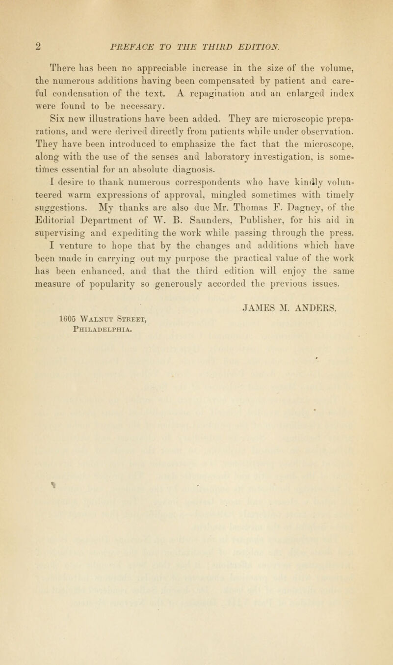 There has been no appreciable increase in the size of the volume, the numerous additions having been compensated by patient and care- ful condensation of the text. A repagination and an enlarged index were found to be necessary. Six new illustrations have been added. They are microscopic prepa- rations, and Avere derived directly from patients while under observation. They have been introduced to emphasize the fact that the microscope, along with the use of the senses and laboratory investigation, is some- times essential for an absolute diagnosis. I desire to thank numerous correspondents who have kindly volun- teered warm expressions of approval, mingled sometimes with timely suggestions. My thanks are also due Mr. Thomas F. Dagney, of the Editorial Department of W. B. Saunders, Publisher, for his aid in supervising and expediting the work while passing through the press. I venture to hope that by the changes and additions which have been made in carrying out my purpose the practical value of the work has been enhanced, and that the third edition will enjoy the same measure of popularity so generously accorded the previous issues. JA3IES M. ANDERS. 1605 Walnut Street, Philadelphia.