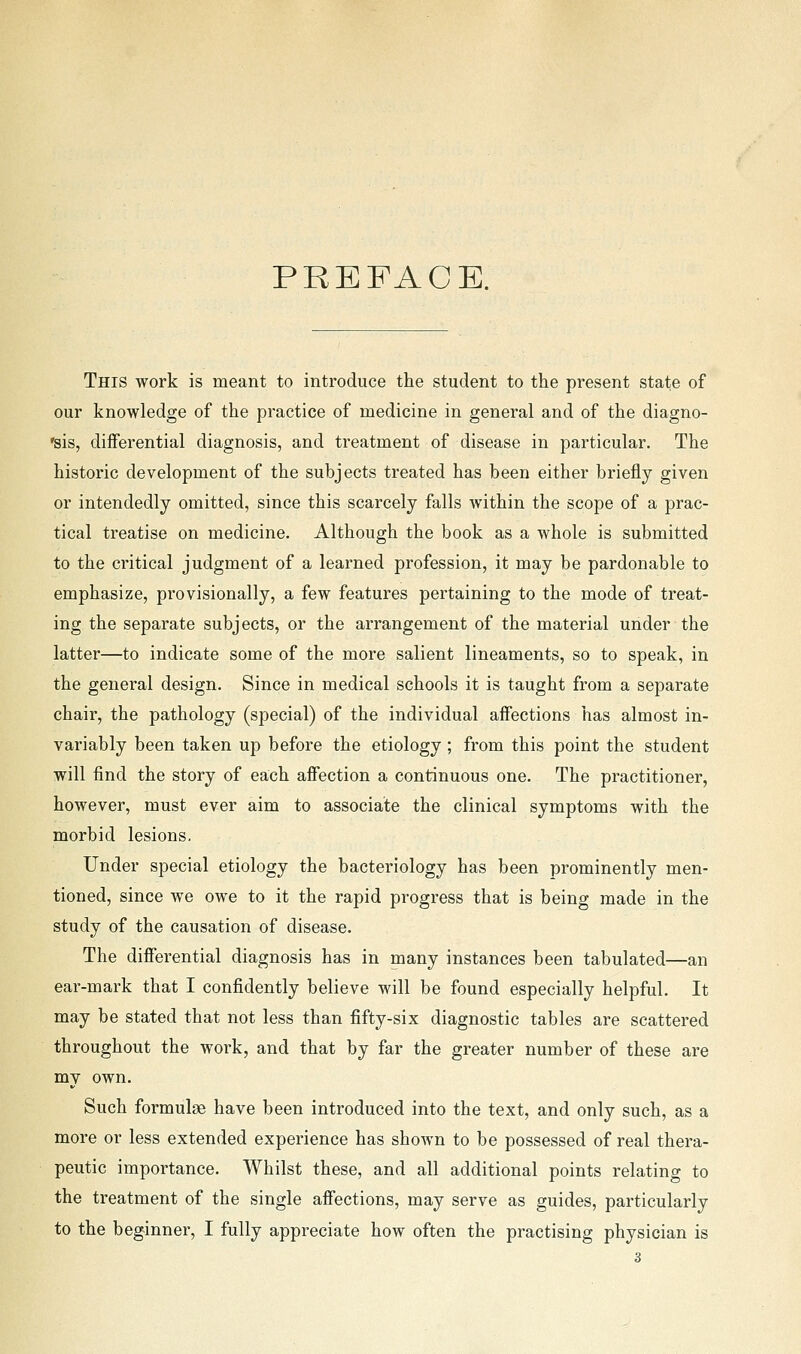 PREFACE. This work is meant to introduce the student to the present state of our knowledge of the practice of medicine in general and of the diagno- 'sis, dijfferential diagnosis, and treatment of disease in particular. The historic development of the subjects treated has been either briefly given or intendedly omitted, since this scarcely falls within the scope of a prac- tical treatise on medicine. Although the book as a whole is submitted to the critical judgment of a learned profession, it may be pardonable to emphasize, provisionally, a few features pertaining to the mode of treat- ing the separate subjects, or the arrangement of the material under the latter—to indicate some of the more salient lineaments, so to speak, in the general design. Since in medical schools it is taught from a separate chair, the pathology (special) of the individual affections has almost in- variably been taken up before the etiology; from this point the student will find the story of each affection a continuous one. The practitioner, however, must ever aim to associate the clinical symptoms with the morbid lesions. Under special etiology the bacteriology has been prominently men- tioned, since we owe to it the rapid progress that is being made in the study of the causation of disease. The differential diagnosis has in naany instances been tabulated—an ear-mark that I confidently believe will be found especially helpful. It may be stated that not less than fifty-six diagnostic tables are scattered throughout the work, and that by far the greater number of these are my own. Such formulae have been introduced into the text, and only such, as a more or less extended experience has shown to be possessed of real thera- peutic importance. Whilst these, and all additional points relating to the treatment of the single affections, may serve as guides, particularly to the beginner, I fully appreciate how often the practising physician is