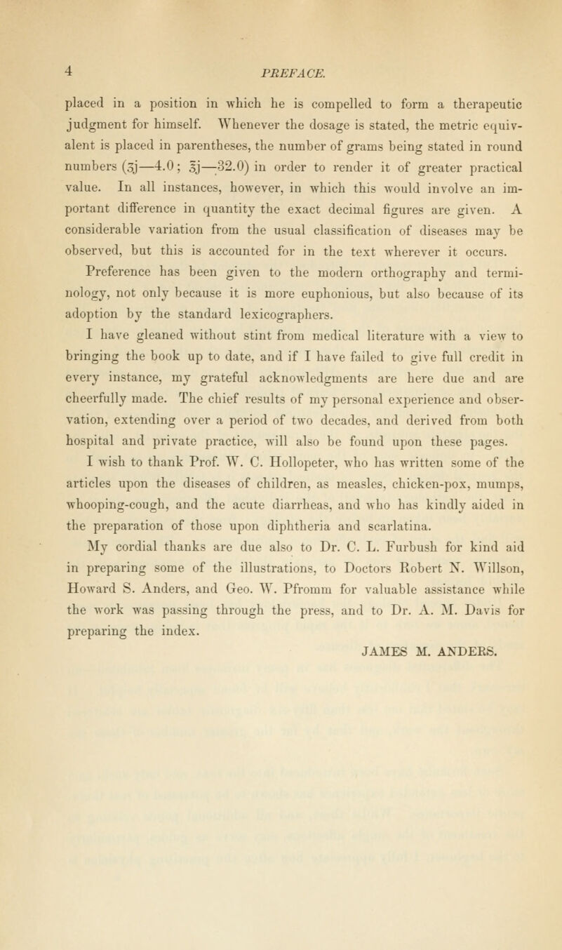placed in a position in which he is compelled to form a therapeutic judgment for himself. Whenever the dosage is stated, the metric equiv- alent is placed in parentheses, the number of grams being stated in round numbers (3J—4.0 ; |j—32.0) in order to render it of greater practical value. In all instances, however, in which this would involve an im- portant difference in quantity the exact decimal figures are given. A considerable variation from the usual classification of diseases may be observed, but this is accounted for in the text wherever it occurs. Preference has been given to the modern orthography and termi- nology, not only because it is more euphonious, but also because of its adoption by the standard lexicographers. I have gleaned without stint from medical literature with a view to bringing the book up to date, and if I have failed to give full credit in every instance, my grateful acknowledgments are here due and are cheerfully made. The chief results of my personal experience and obser- vation, extending over a period of two decades, and derived from both hospital and private practice, will also be found upon these pages. I wish to thank Prof. W. C. Hollopeter, who has written some of the articles upon the diseases of children, as measles, chicken-pox, mumps, whooping-cough, and the acute diarrheas, and who has kindly aided in the preparation of those upon diphtheria and scarlatina. My cordial thanks are due also to Dr. C. L. Furbush for kind aid in preparing some of the illustrations, to Doctors Robert N. Willson, Howard S. Anders, and Geo. W. Pfromm for valuable assistance while the work was passing through the press, and to Dr. A. M. Davis for preparing the index. JAMES M. ANDERS.